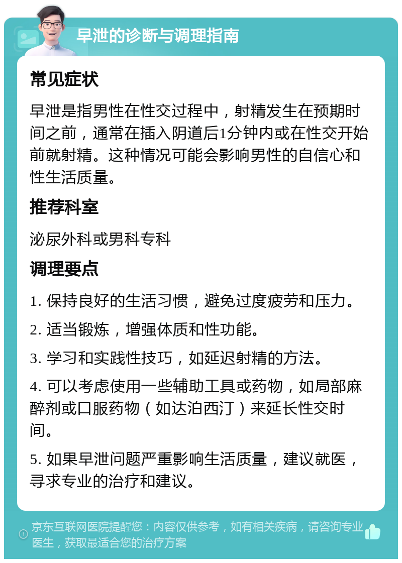 早泄的诊断与调理指南 常见症状 早泄是指男性在性交过程中，射精发生在预期时间之前，通常在插入阴道后1分钟内或在性交开始前就射精。这种情况可能会影响男性的自信心和性生活质量。 推荐科室 泌尿外科或男科专科 调理要点 1. 保持良好的生活习惯，避免过度疲劳和压力。 2. 适当锻炼，增强体质和性功能。 3. 学习和实践性技巧，如延迟射精的方法。 4. 可以考虑使用一些辅助工具或药物，如局部麻醉剂或口服药物（如达泊西汀）来延长性交时间。 5. 如果早泄问题严重影响生活质量，建议就医，寻求专业的治疗和建议。