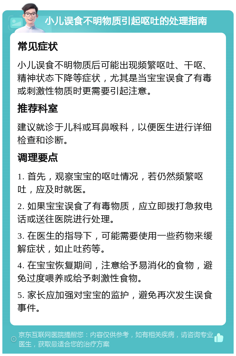 小儿误食不明物质引起呕吐的处理指南 常见症状 小儿误食不明物质后可能出现频繁呕吐、干呕、精神状态下降等症状，尤其是当宝宝误食了有毒或刺激性物质时更需要引起注意。 推荐科室 建议就诊于儿科或耳鼻喉科，以便医生进行详细检查和诊断。 调理要点 1. 首先，观察宝宝的呕吐情况，若仍然频繁呕吐，应及时就医。 2. 如果宝宝误食了有毒物质，应立即拨打急救电话或送往医院进行处理。 3. 在医生的指导下，可能需要使用一些药物来缓解症状，如止吐药等。 4. 在宝宝恢复期间，注意给予易消化的食物，避免过度喂养或给予刺激性食物。 5. 家长应加强对宝宝的监护，避免再次发生误食事件。