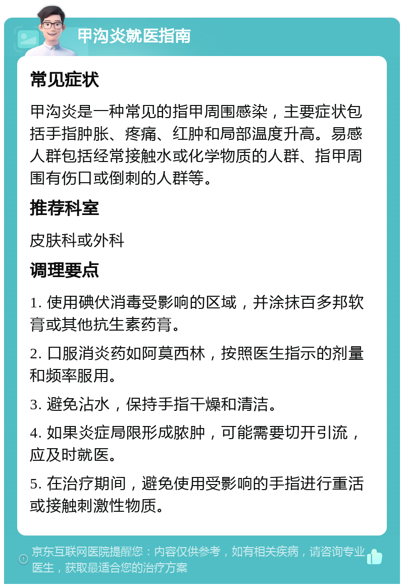 甲沟炎就医指南 常见症状 甲沟炎是一种常见的指甲周围感染，主要症状包括手指肿胀、疼痛、红肿和局部温度升高。易感人群包括经常接触水或化学物质的人群、指甲周围有伤口或倒刺的人群等。 推荐科室 皮肤科或外科 调理要点 1. 使用碘伏消毒受影响的区域，并涂抹百多邦软膏或其他抗生素药膏。 2. 口服消炎药如阿莫西林，按照医生指示的剂量和频率服用。 3. 避免沾水，保持手指干燥和清洁。 4. 如果炎症局限形成脓肿，可能需要切开引流，应及时就医。 5. 在治疗期间，避免使用受影响的手指进行重活或接触刺激性物质。