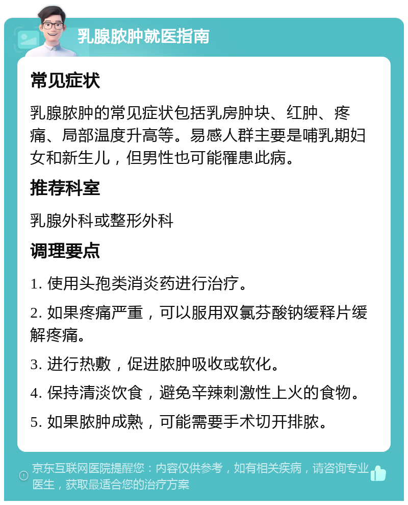 乳腺脓肿就医指南 常见症状 乳腺脓肿的常见症状包括乳房肿块、红肿、疼痛、局部温度升高等。易感人群主要是哺乳期妇女和新生儿，但男性也可能罹患此病。 推荐科室 乳腺外科或整形外科 调理要点 1. 使用头孢类消炎药进行治疗。 2. 如果疼痛严重，可以服用双氯芬酸钠缓释片缓解疼痛。 3. 进行热敷，促进脓肿吸收或软化。 4. 保持清淡饮食，避免辛辣刺激性上火的食物。 5. 如果脓肿成熟，可能需要手术切开排脓。