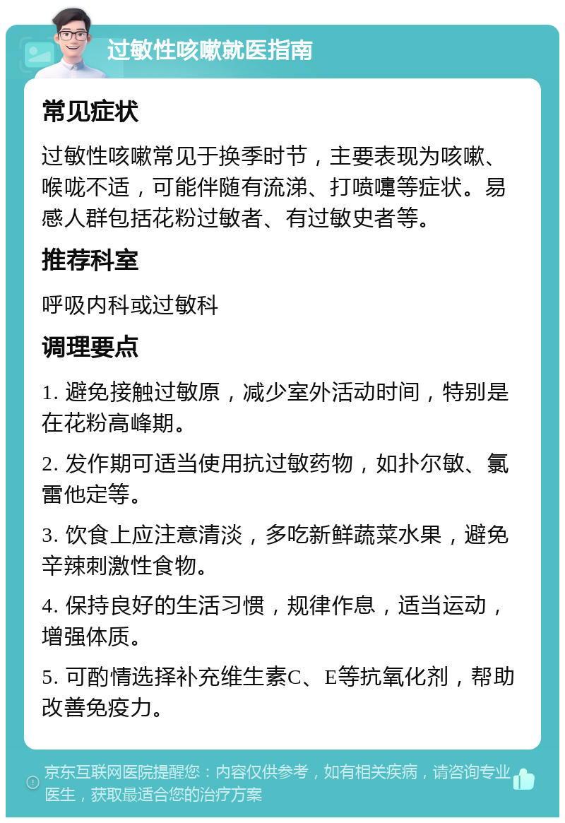 过敏性咳嗽就医指南 常见症状 过敏性咳嗽常见于换季时节，主要表现为咳嗽、喉咙不适，可能伴随有流涕、打喷嚏等症状。易感人群包括花粉过敏者、有过敏史者等。 推荐科室 呼吸内科或过敏科 调理要点 1. 避免接触过敏原，减少室外活动时间，特别是在花粉高峰期。 2. 发作期可适当使用抗过敏药物，如扑尔敏、氯雷他定等。 3. 饮食上应注意清淡，多吃新鲜蔬菜水果，避免辛辣刺激性食物。 4. 保持良好的生活习惯，规律作息，适当运动，增强体质。 5. 可酌情选择补充维生素C、E等抗氧化剂，帮助改善免疫力。