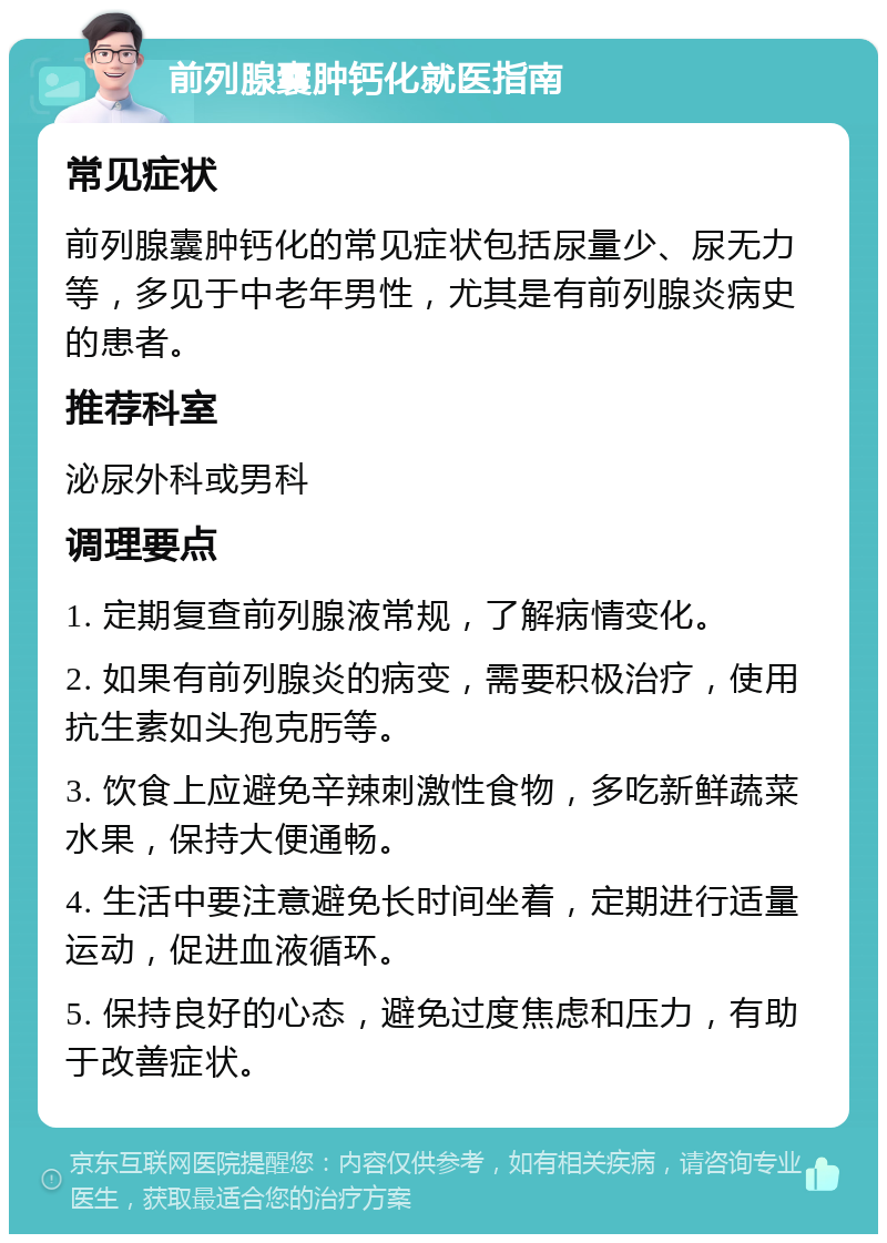 前列腺囊肿钙化就医指南 常见症状 前列腺囊肿钙化的常见症状包括尿量少、尿无力等，多见于中老年男性，尤其是有前列腺炎病史的患者。 推荐科室 泌尿外科或男科 调理要点 1. 定期复查前列腺液常规，了解病情变化。 2. 如果有前列腺炎的病变，需要积极治疗，使用抗生素如头孢克肟等。 3. 饮食上应避免辛辣刺激性食物，多吃新鲜蔬菜水果，保持大便通畅。 4. 生活中要注意避免长时间坐着，定期进行适量运动，促进血液循环。 5. 保持良好的心态，避免过度焦虑和压力，有助于改善症状。