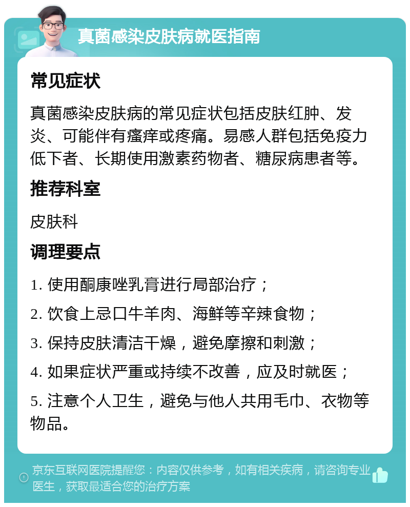 真菌感染皮肤病就医指南 常见症状 真菌感染皮肤病的常见症状包括皮肤红肿、发炎、可能伴有瘙痒或疼痛。易感人群包括免疫力低下者、长期使用激素药物者、糖尿病患者等。 推荐科室 皮肤科 调理要点 1. 使用酮康唑乳膏进行局部治疗； 2. 饮食上忌口牛羊肉、海鲜等辛辣食物； 3. 保持皮肤清洁干燥，避免摩擦和刺激； 4. 如果症状严重或持续不改善，应及时就医； 5. 注意个人卫生，避免与他人共用毛巾、衣物等物品。