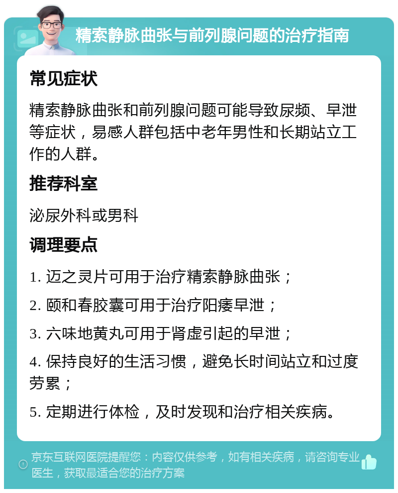 精索静脉曲张与前列腺问题的治疗指南 常见症状 精索静脉曲张和前列腺问题可能导致尿频、早泄等症状，易感人群包括中老年男性和长期站立工作的人群。 推荐科室 泌尿外科或男科 调理要点 1. 迈之灵片可用于治疗精索静脉曲张； 2. 颐和春胶囊可用于治疗阳痿早泄； 3. 六味地黄丸可用于肾虚引起的早泄； 4. 保持良好的生活习惯，避免长时间站立和过度劳累； 5. 定期进行体检，及时发现和治疗相关疾病。