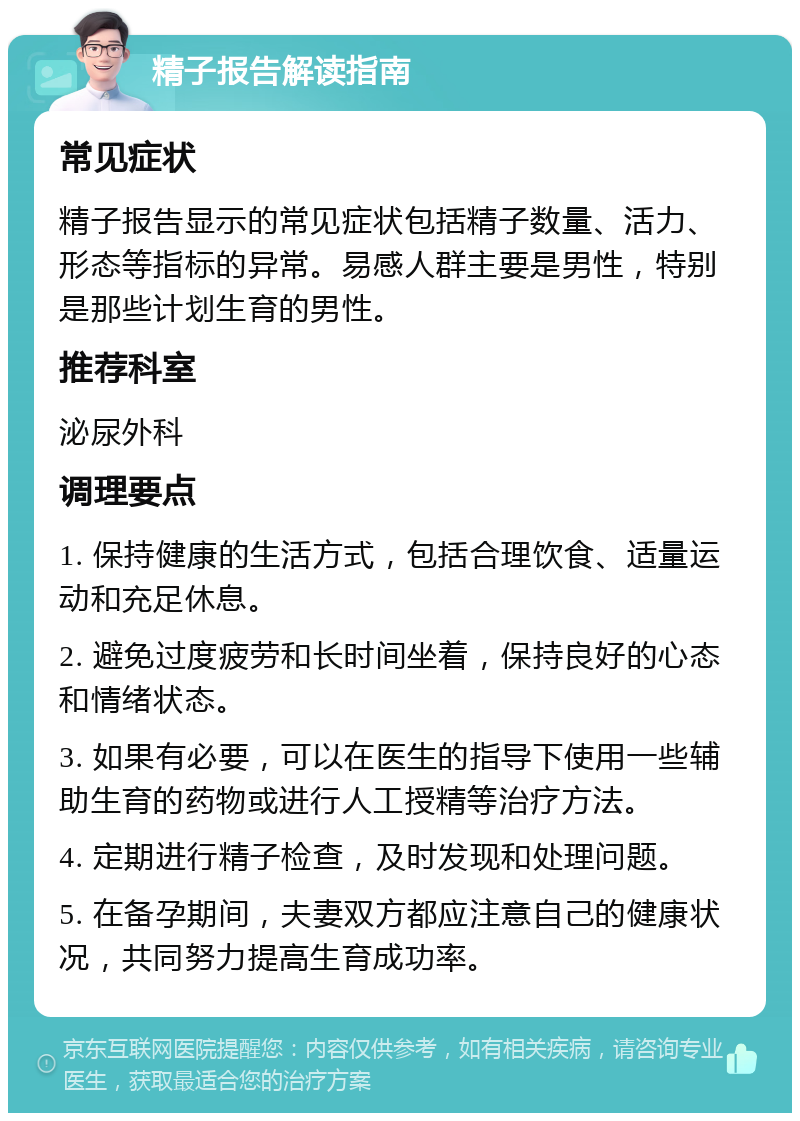 精子报告解读指南 常见症状 精子报告显示的常见症状包括精子数量、活力、形态等指标的异常。易感人群主要是男性，特别是那些计划生育的男性。 推荐科室 泌尿外科 调理要点 1. 保持健康的生活方式，包括合理饮食、适量运动和充足休息。 2. 避免过度疲劳和长时间坐着，保持良好的心态和情绪状态。 3. 如果有必要，可以在医生的指导下使用一些辅助生育的药物或进行人工授精等治疗方法。 4. 定期进行精子检查，及时发现和处理问题。 5. 在备孕期间，夫妻双方都应注意自己的健康状况，共同努力提高生育成功率。