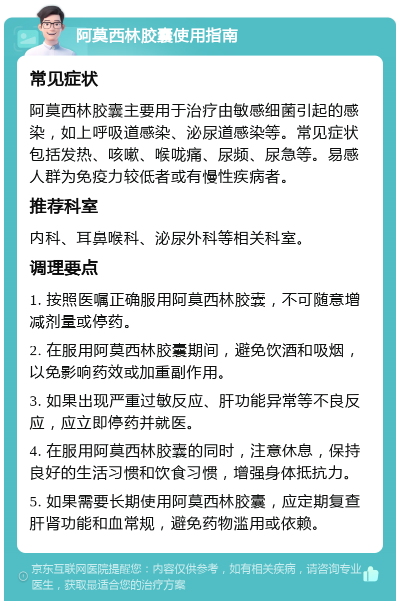 阿莫西林胶囊使用指南 常见症状 阿莫西林胶囊主要用于治疗由敏感细菌引起的感染，如上呼吸道感染、泌尿道感染等。常见症状包括发热、咳嗽、喉咙痛、尿频、尿急等。易感人群为免疫力较低者或有慢性疾病者。 推荐科室 内科、耳鼻喉科、泌尿外科等相关科室。 调理要点 1. 按照医嘱正确服用阿莫西林胶囊，不可随意增减剂量或停药。 2. 在服用阿莫西林胶囊期间，避免饮酒和吸烟，以免影响药效或加重副作用。 3. 如果出现严重过敏反应、肝功能异常等不良反应，应立即停药并就医。 4. 在服用阿莫西林胶囊的同时，注意休息，保持良好的生活习惯和饮食习惯，增强身体抵抗力。 5. 如果需要长期使用阿莫西林胶囊，应定期复查肝肾功能和血常规，避免药物滥用或依赖。