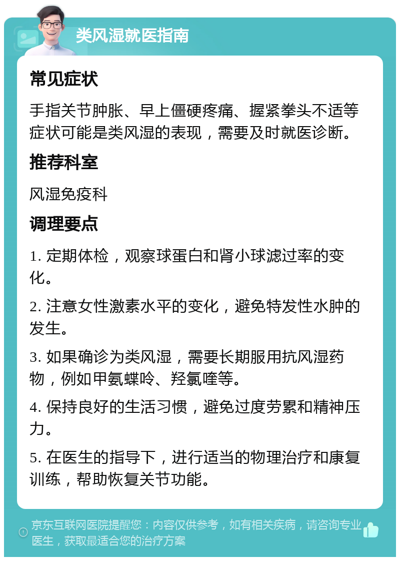 类风湿就医指南 常见症状 手指关节肿胀、早上僵硬疼痛、握紧拳头不适等症状可能是类风湿的表现，需要及时就医诊断。 推荐科室 风湿免疫科 调理要点 1. 定期体检，观察球蛋白和肾小球滤过率的变化。 2. 注意女性激素水平的变化，避免特发性水肿的发生。 3. 如果确诊为类风湿，需要长期服用抗风湿药物，例如甲氨蝶呤、羟氯喹等。 4. 保持良好的生活习惯，避免过度劳累和精神压力。 5. 在医生的指导下，进行适当的物理治疗和康复训练，帮助恢复关节功能。