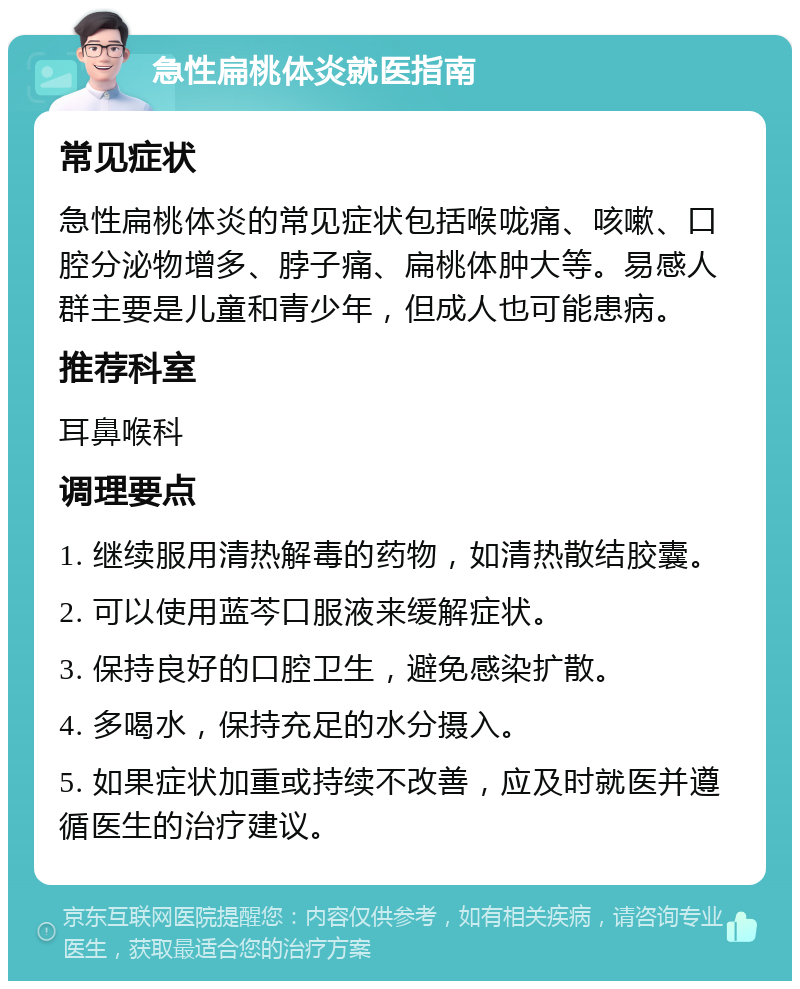 急性扁桃体炎就医指南 常见症状 急性扁桃体炎的常见症状包括喉咙痛、咳嗽、口腔分泌物增多、脖子痛、扁桃体肿大等。易感人群主要是儿童和青少年，但成人也可能患病。 推荐科室 耳鼻喉科 调理要点 1. 继续服用清热解毒的药物，如清热散结胶囊。 2. 可以使用蓝芩口服液来缓解症状。 3. 保持良好的口腔卫生，避免感染扩散。 4. 多喝水，保持充足的水分摄入。 5. 如果症状加重或持续不改善，应及时就医并遵循医生的治疗建议。