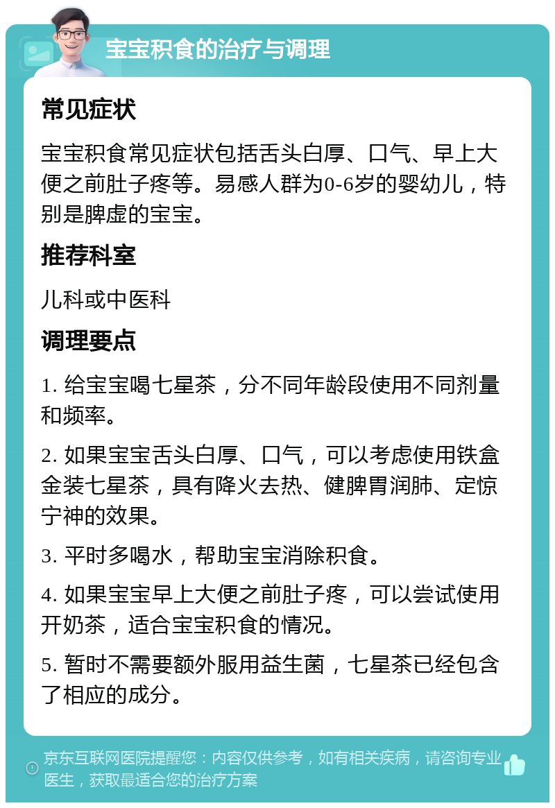 宝宝积食的治疗与调理 常见症状 宝宝积食常见症状包括舌头白厚、口气、早上大便之前肚子疼等。易感人群为0-6岁的婴幼儿，特别是脾虚的宝宝。 推荐科室 儿科或中医科 调理要点 1. 给宝宝喝七星茶，分不同年龄段使用不同剂量和频率。 2. 如果宝宝舌头白厚、口气，可以考虑使用铁盒金装七星茶，具有降火去热、健脾胃润肺、定惊宁神的效果。 3. 平时多喝水，帮助宝宝消除积食。 4. 如果宝宝早上大便之前肚子疼，可以尝试使用开奶茶，适合宝宝积食的情况。 5. 暂时不需要额外服用益生菌，七星茶已经包含了相应的成分。