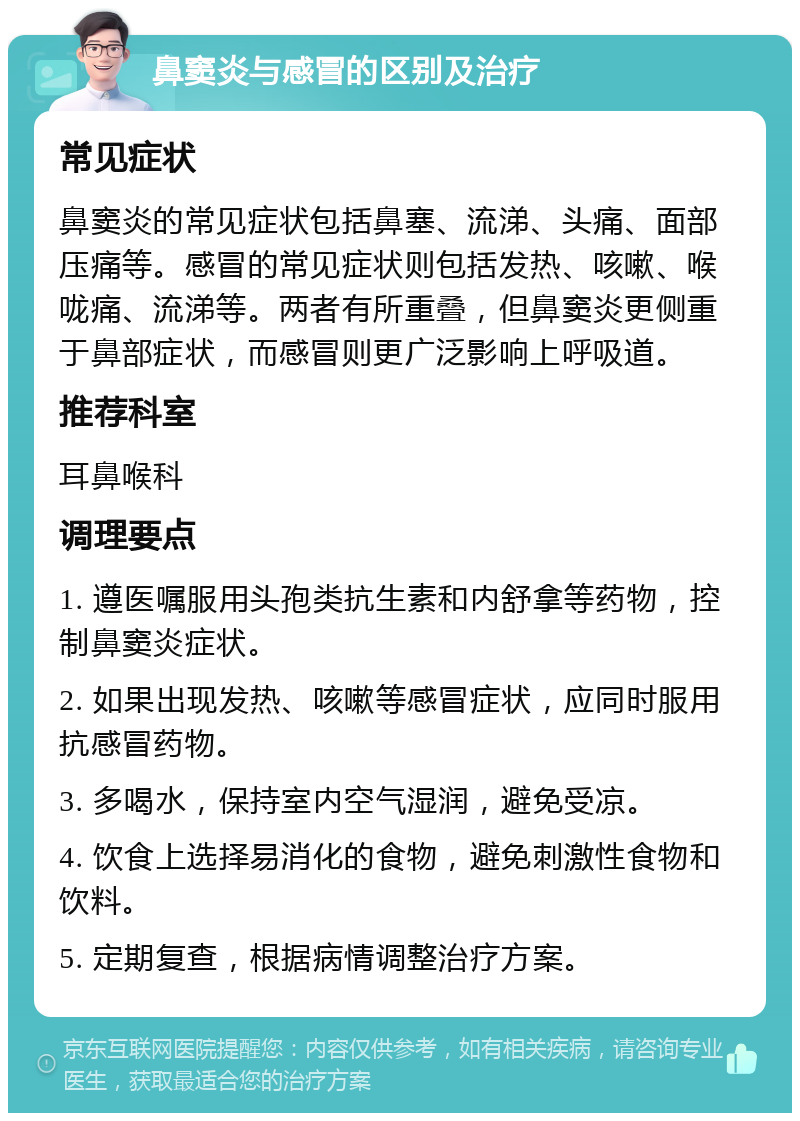 鼻窦炎与感冒的区别及治疗 常见症状 鼻窦炎的常见症状包括鼻塞、流涕、头痛、面部压痛等。感冒的常见症状则包括发热、咳嗽、喉咙痛、流涕等。两者有所重叠，但鼻窦炎更侧重于鼻部症状，而感冒则更广泛影响上呼吸道。 推荐科室 耳鼻喉科 调理要点 1. 遵医嘱服用头孢类抗生素和内舒拿等药物，控制鼻窦炎症状。 2. 如果出现发热、咳嗽等感冒症状，应同时服用抗感冒药物。 3. 多喝水，保持室内空气湿润，避免受凉。 4. 饮食上选择易消化的食物，避免刺激性食物和饮料。 5. 定期复查，根据病情调整治疗方案。