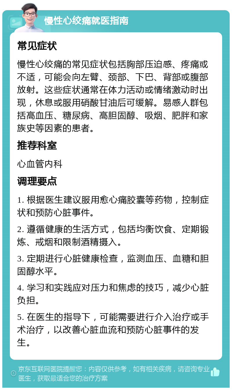 慢性心绞痛就医指南 常见症状 慢性心绞痛的常见症状包括胸部压迫感、疼痛或不适，可能会向左臂、颈部、下巴、背部或腹部放射。这些症状通常在体力活动或情绪激动时出现，休息或服用硝酸甘油后可缓解。易感人群包括高血压、糖尿病、高胆固醇、吸烟、肥胖和家族史等因素的患者。 推荐科室 心血管内科 调理要点 1. 根据医生建议服用愈心痛胶囊等药物，控制症状和预防心脏事件。 2. 遵循健康的生活方式，包括均衡饮食、定期锻炼、戒烟和限制酒精摄入。 3. 定期进行心脏健康检查，监测血压、血糖和胆固醇水平。 4. 学习和实践应对压力和焦虑的技巧，减少心脏负担。 5. 在医生的指导下，可能需要进行介入治疗或手术治疗，以改善心脏血流和预防心脏事件的发生。