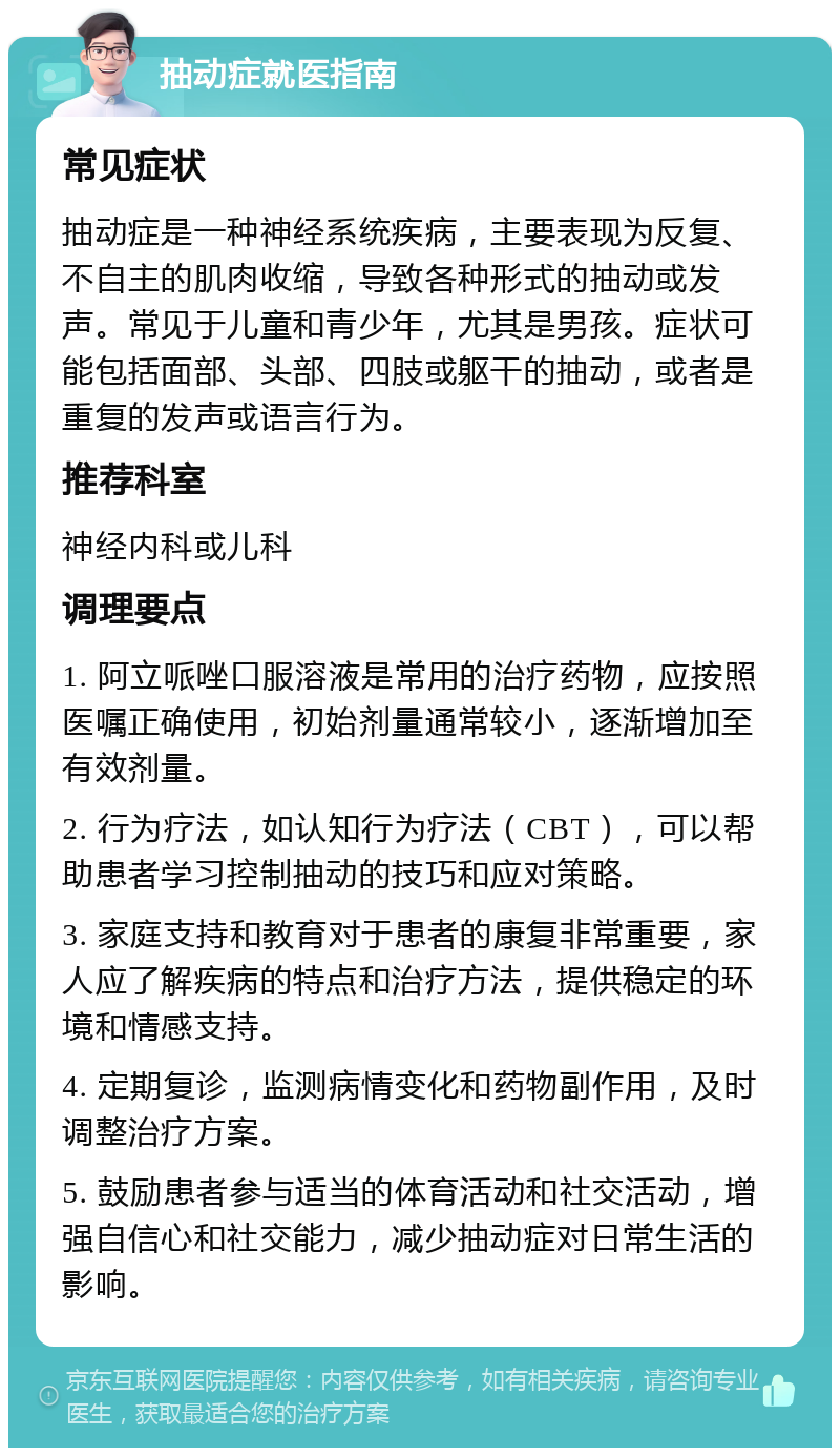 抽动症就医指南 常见症状 抽动症是一种神经系统疾病，主要表现为反复、不自主的肌肉收缩，导致各种形式的抽动或发声。常见于儿童和青少年，尤其是男孩。症状可能包括面部、头部、四肢或躯干的抽动，或者是重复的发声或语言行为。 推荐科室 神经内科或儿科 调理要点 1. 阿立哌唑口服溶液是常用的治疗药物，应按照医嘱正确使用，初始剂量通常较小，逐渐增加至有效剂量。 2. 行为疗法，如认知行为疗法（CBT），可以帮助患者学习控制抽动的技巧和应对策略。 3. 家庭支持和教育对于患者的康复非常重要，家人应了解疾病的特点和治疗方法，提供稳定的环境和情感支持。 4. 定期复诊，监测病情变化和药物副作用，及时调整治疗方案。 5. 鼓励患者参与适当的体育活动和社交活动，增强自信心和社交能力，减少抽动症对日常生活的影响。