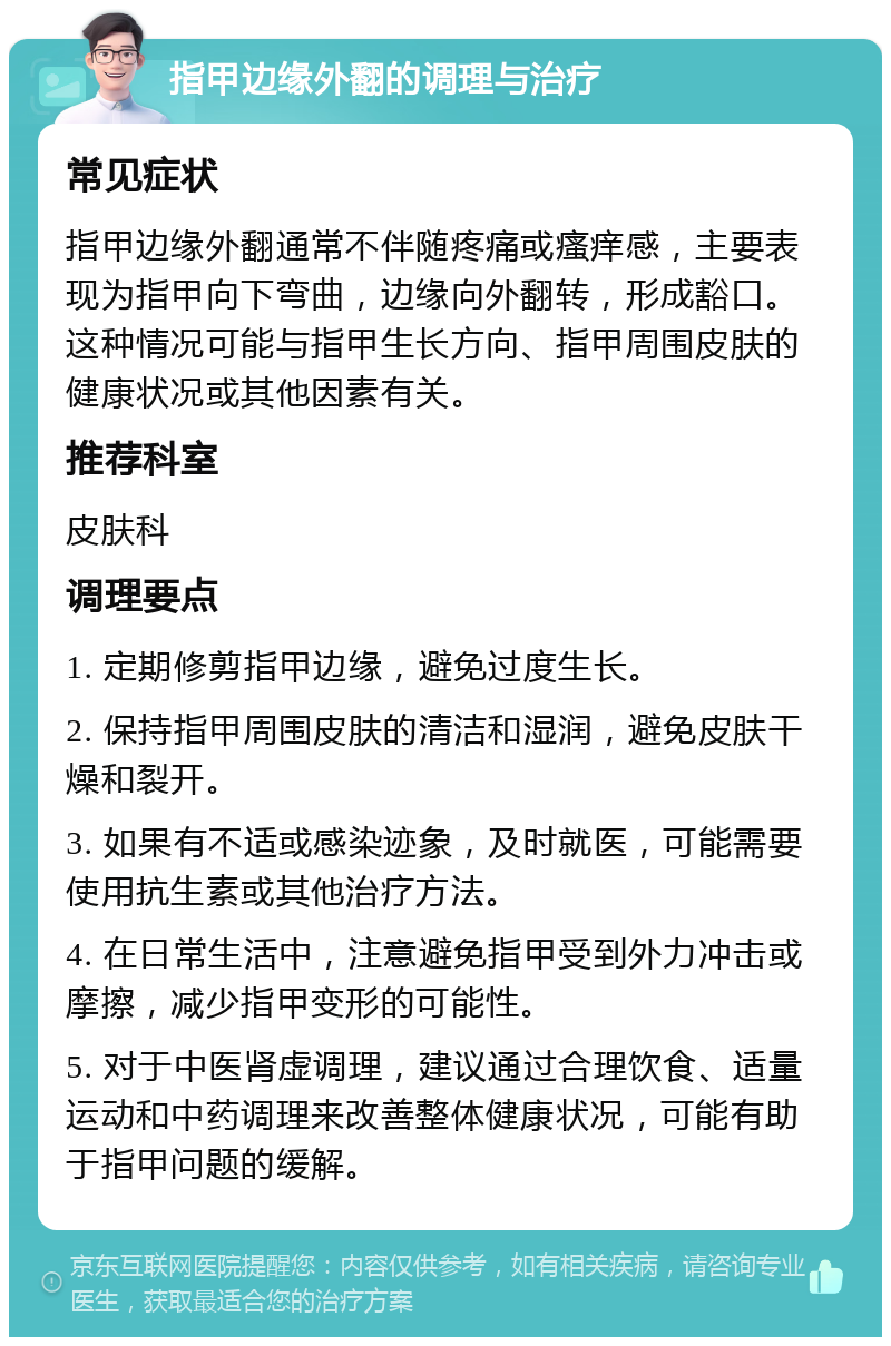 指甲边缘外翻的调理与治疗 常见症状 指甲边缘外翻通常不伴随疼痛或瘙痒感，主要表现为指甲向下弯曲，边缘向外翻转，形成豁口。这种情况可能与指甲生长方向、指甲周围皮肤的健康状况或其他因素有关。 推荐科室 皮肤科 调理要点 1. 定期修剪指甲边缘，避免过度生长。 2. 保持指甲周围皮肤的清洁和湿润，避免皮肤干燥和裂开。 3. 如果有不适或感染迹象，及时就医，可能需要使用抗生素或其他治疗方法。 4. 在日常生活中，注意避免指甲受到外力冲击或摩擦，减少指甲变形的可能性。 5. 对于中医肾虚调理，建议通过合理饮食、适量运动和中药调理来改善整体健康状况，可能有助于指甲问题的缓解。