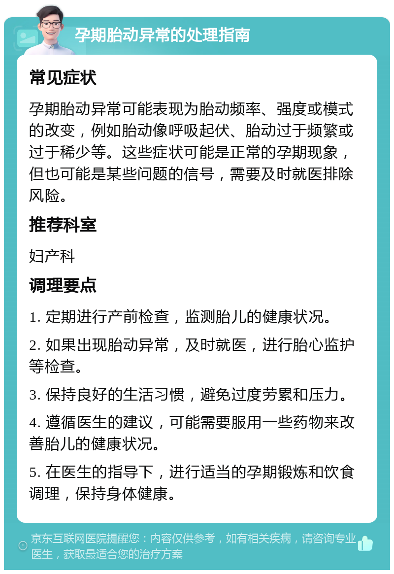 孕期胎动异常的处理指南 常见症状 孕期胎动异常可能表现为胎动频率、强度或模式的改变，例如胎动像呼吸起伏、胎动过于频繁或过于稀少等。这些症状可能是正常的孕期现象，但也可能是某些问题的信号，需要及时就医排除风险。 推荐科室 妇产科 调理要点 1. 定期进行产前检查，监测胎儿的健康状况。 2. 如果出现胎动异常，及时就医，进行胎心监护等检查。 3. 保持良好的生活习惯，避免过度劳累和压力。 4. 遵循医生的建议，可能需要服用一些药物来改善胎儿的健康状况。 5. 在医生的指导下，进行适当的孕期锻炼和饮食调理，保持身体健康。