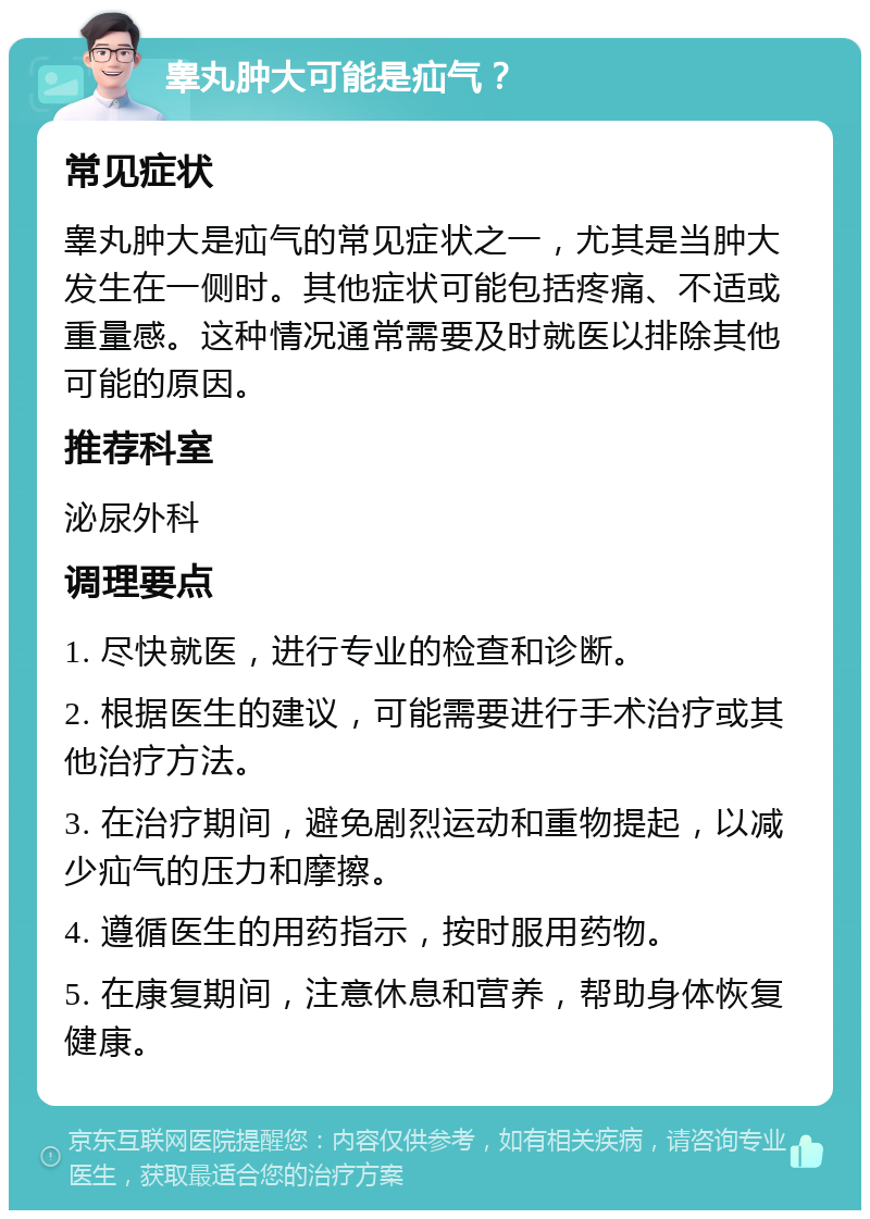 睾丸肿大可能是疝气？ 常见症状 睾丸肿大是疝气的常见症状之一，尤其是当肿大发生在一侧时。其他症状可能包括疼痛、不适或重量感。这种情况通常需要及时就医以排除其他可能的原因。 推荐科室 泌尿外科 调理要点 1. 尽快就医，进行专业的检查和诊断。 2. 根据医生的建议，可能需要进行手术治疗或其他治疗方法。 3. 在治疗期间，避免剧烈运动和重物提起，以减少疝气的压力和摩擦。 4. 遵循医生的用药指示，按时服用药物。 5. 在康复期间，注意休息和营养，帮助身体恢复健康。