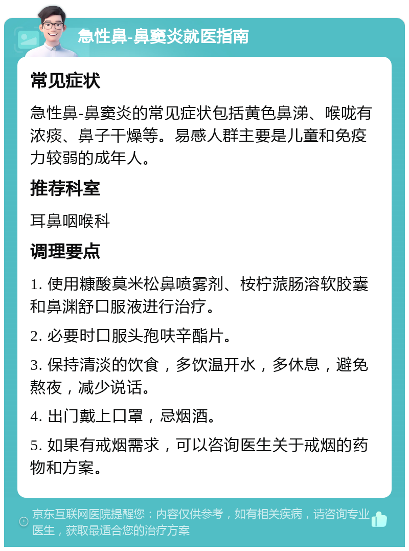 急性鼻-鼻窦炎就医指南 常见症状 急性鼻-鼻窦炎的常见症状包括黄色鼻涕、喉咙有浓痰、鼻子干燥等。易感人群主要是儿童和免疫力较弱的成年人。 推荐科室 耳鼻咽喉科 调理要点 1. 使用糠酸莫米松鼻喷雾剂、桉柠蒎肠溶软胶囊和鼻渊舒口服液进行治疗。 2. 必要时口服头孢呋辛酯片。 3. 保持清淡的饮食，多饮温开水，多休息，避免熬夜，减少说话。 4. 出门戴上口罩，忌烟酒。 5. 如果有戒烟需求，可以咨询医生关于戒烟的药物和方案。