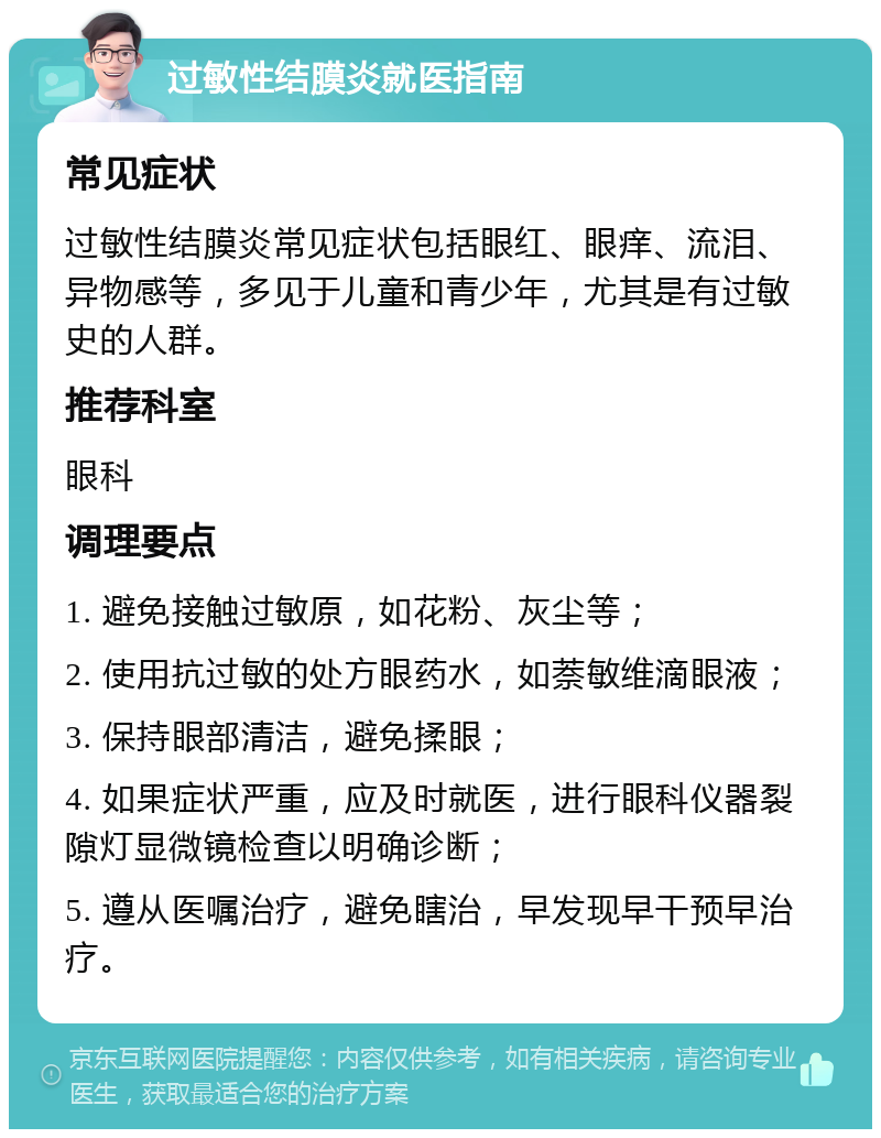 过敏性结膜炎就医指南 常见症状 过敏性结膜炎常见症状包括眼红、眼痒、流泪、异物感等，多见于儿童和青少年，尤其是有过敏史的人群。 推荐科室 眼科 调理要点 1. 避免接触过敏原，如花粉、灰尘等； 2. 使用抗过敏的处方眼药水，如萘敏维滴眼液； 3. 保持眼部清洁，避免揉眼； 4. 如果症状严重，应及时就医，进行眼科仪器裂隙灯显微镜检查以明确诊断； 5. 遵从医嘱治疗，避免瞎治，早发现早干预早治疗。