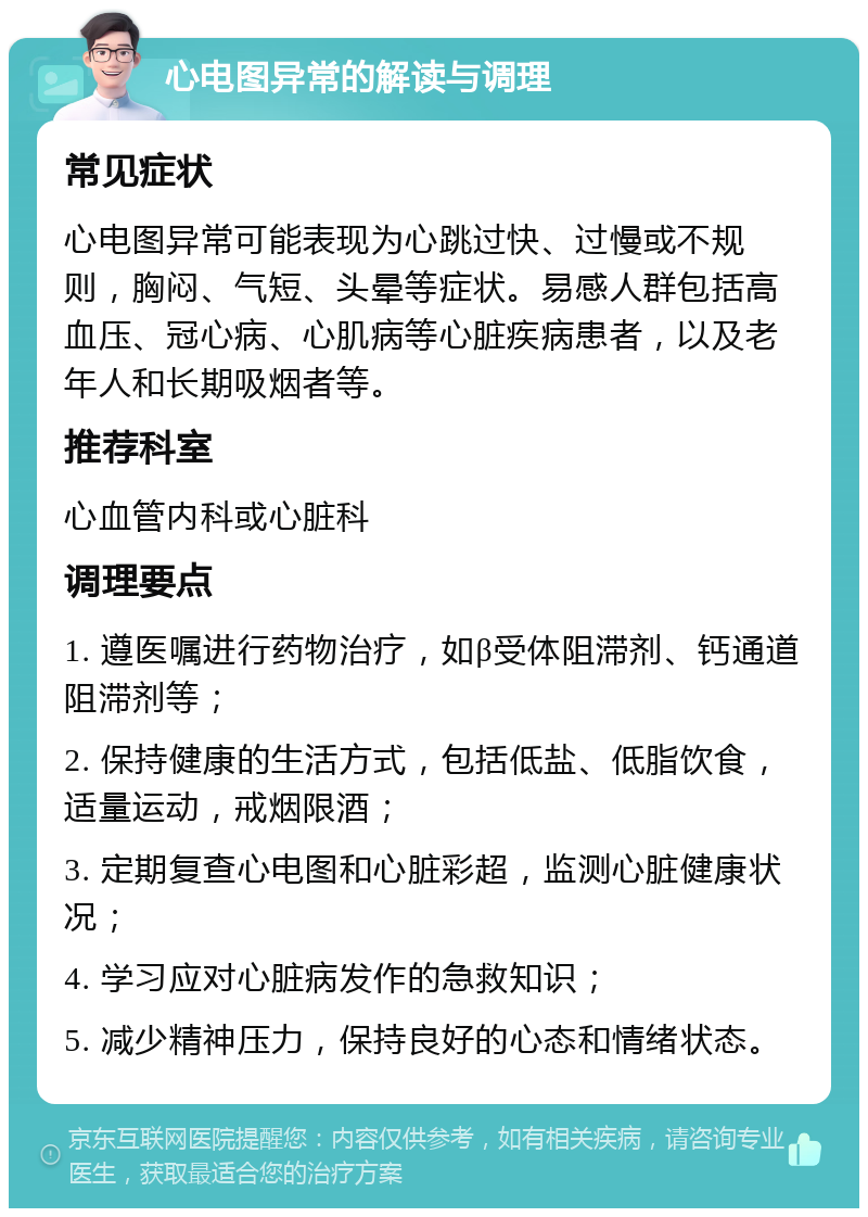 心电图异常的解读与调理 常见症状 心电图异常可能表现为心跳过快、过慢或不规则，胸闷、气短、头晕等症状。易感人群包括高血压、冠心病、心肌病等心脏疾病患者，以及老年人和长期吸烟者等。 推荐科室 心血管内科或心脏科 调理要点 1. 遵医嘱进行药物治疗，如β受体阻滞剂、钙通道阻滞剂等； 2. 保持健康的生活方式，包括低盐、低脂饮食，适量运动，戒烟限酒； 3. 定期复查心电图和心脏彩超，监测心脏健康状况； 4. 学习应对心脏病发作的急救知识； 5. 减少精神压力，保持良好的心态和情绪状态。