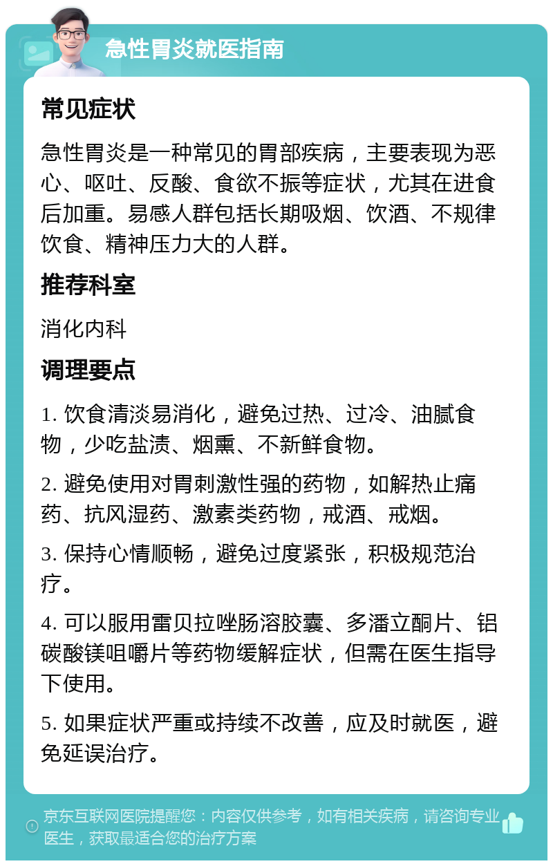 急性胃炎就医指南 常见症状 急性胃炎是一种常见的胃部疾病，主要表现为恶心、呕吐、反酸、食欲不振等症状，尤其在进食后加重。易感人群包括长期吸烟、饮酒、不规律饮食、精神压力大的人群。 推荐科室 消化内科 调理要点 1. 饮食清淡易消化，避免过热、过冷、油腻食物，少吃盐渍、烟熏、不新鲜食物。 2. 避免使用对胃刺激性强的药物，如解热止痛药、抗风湿药、激素类药物，戒酒、戒烟。 3. 保持心情顺畅，避免过度紧张，积极规范治疗。 4. 可以服用雷贝拉唑肠溶胶囊、多潘立酮片、铝碳酸镁咀嚼片等药物缓解症状，但需在医生指导下使用。 5. 如果症状严重或持续不改善，应及时就医，避免延误治疗。