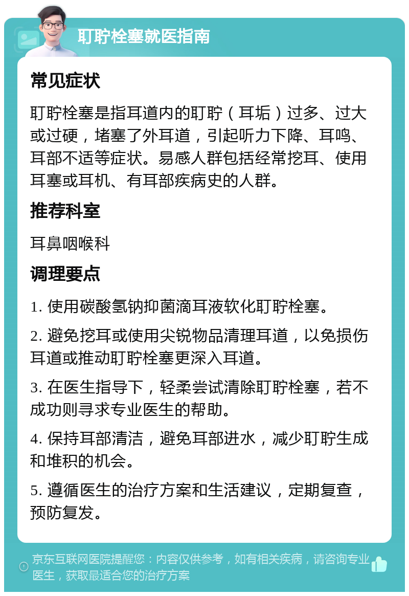 耵聍栓塞就医指南 常见症状 耵聍栓塞是指耳道内的耵聍（耳垢）过多、过大或过硬，堵塞了外耳道，引起听力下降、耳鸣、耳部不适等症状。易感人群包括经常挖耳、使用耳塞或耳机、有耳部疾病史的人群。 推荐科室 耳鼻咽喉科 调理要点 1. 使用碳酸氢钠抑菌滴耳液软化耵聍栓塞。 2. 避免挖耳或使用尖锐物品清理耳道，以免损伤耳道或推动耵聍栓塞更深入耳道。 3. 在医生指导下，轻柔尝试清除耵聍栓塞，若不成功则寻求专业医生的帮助。 4. 保持耳部清洁，避免耳部进水，减少耵聍生成和堆积的机会。 5. 遵循医生的治疗方案和生活建议，定期复查，预防复发。