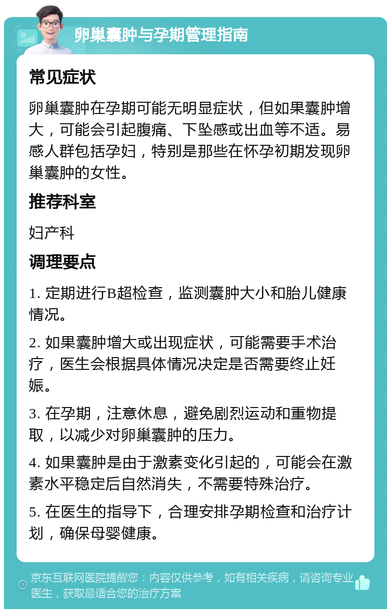 卵巢囊肿与孕期管理指南 常见症状 卵巢囊肿在孕期可能无明显症状，但如果囊肿增大，可能会引起腹痛、下坠感或出血等不适。易感人群包括孕妇，特别是那些在怀孕初期发现卵巢囊肿的女性。 推荐科室 妇产科 调理要点 1. 定期进行B超检查，监测囊肿大小和胎儿健康情况。 2. 如果囊肿增大或出现症状，可能需要手术治疗，医生会根据具体情况决定是否需要终止妊娠。 3. 在孕期，注意休息，避免剧烈运动和重物提取，以减少对卵巢囊肿的压力。 4. 如果囊肿是由于激素变化引起的，可能会在激素水平稳定后自然消失，不需要特殊治疗。 5. 在医生的指导下，合理安排孕期检查和治疗计划，确保母婴健康。