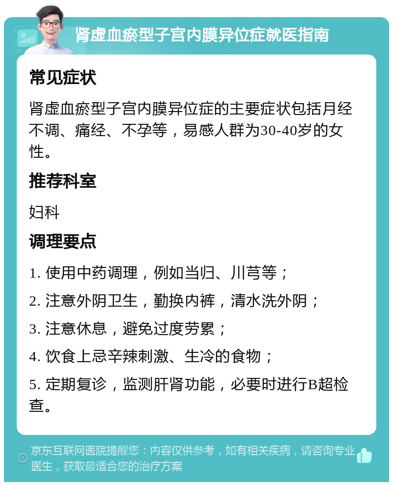 肾虚血瘀型子宫内膜异位症就医指南 常见症状 肾虚血瘀型子宫内膜异位症的主要症状包括月经不调、痛经、不孕等，易感人群为30-40岁的女性。 推荐科室 妇科 调理要点 1. 使用中药调理，例如当归、川芎等； 2. 注意外阴卫生，勤换内裤，清水洗外阴； 3. 注意休息，避免过度劳累； 4. 饮食上忌辛辣刺激、生冷的食物； 5. 定期复诊，监测肝肾功能，必要时进行B超检查。