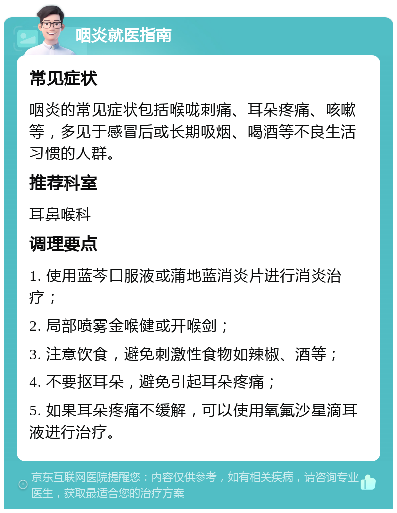 咽炎就医指南 常见症状 咽炎的常见症状包括喉咙刺痛、耳朵疼痛、咳嗽等，多见于感冒后或长期吸烟、喝酒等不良生活习惯的人群。 推荐科室 耳鼻喉科 调理要点 1. 使用蓝芩口服液或蒲地蓝消炎片进行消炎治疗； 2. 局部喷雾金喉健或开喉剑； 3. 注意饮食，避免刺激性食物如辣椒、酒等； 4. 不要抠耳朵，避免引起耳朵疼痛； 5. 如果耳朵疼痛不缓解，可以使用氧氟沙星滴耳液进行治疗。