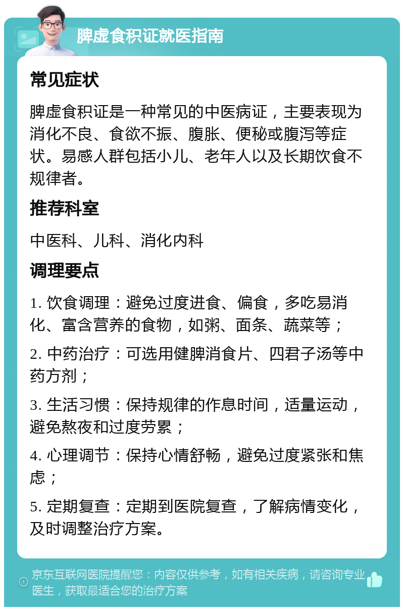 脾虚食积证就医指南 常见症状 脾虚食积证是一种常见的中医病证，主要表现为消化不良、食欲不振、腹胀、便秘或腹泻等症状。易感人群包括小儿、老年人以及长期饮食不规律者。 推荐科室 中医科、儿科、消化内科 调理要点 1. 饮食调理：避免过度进食、偏食，多吃易消化、富含营养的食物，如粥、面条、蔬菜等； 2. 中药治疗：可选用健脾消食片、四君子汤等中药方剂； 3. 生活习惯：保持规律的作息时间，适量运动，避免熬夜和过度劳累； 4. 心理调节：保持心情舒畅，避免过度紧张和焦虑； 5. 定期复查：定期到医院复查，了解病情变化，及时调整治疗方案。