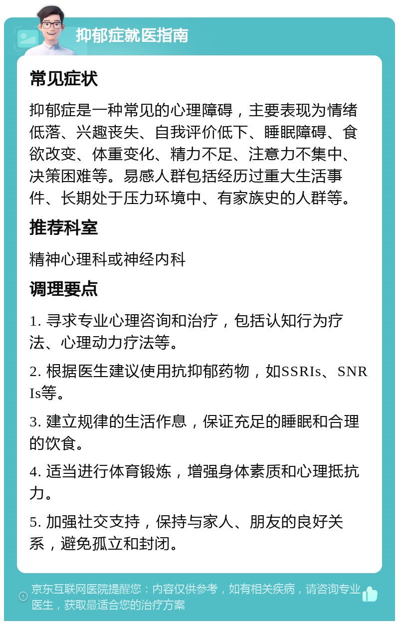 抑郁症就医指南 常见症状 抑郁症是一种常见的心理障碍，主要表现为情绪低落、兴趣丧失、自我评价低下、睡眠障碍、食欲改变、体重变化、精力不足、注意力不集中、决策困难等。易感人群包括经历过重大生活事件、长期处于压力环境中、有家族史的人群等。 推荐科室 精神心理科或神经内科 调理要点 1. 寻求专业心理咨询和治疗，包括认知行为疗法、心理动力疗法等。 2. 根据医生建议使用抗抑郁药物，如SSRIs、SNRIs等。 3. 建立规律的生活作息，保证充足的睡眠和合理的饮食。 4. 适当进行体育锻炼，增强身体素质和心理抵抗力。 5. 加强社交支持，保持与家人、朋友的良好关系，避免孤立和封闭。