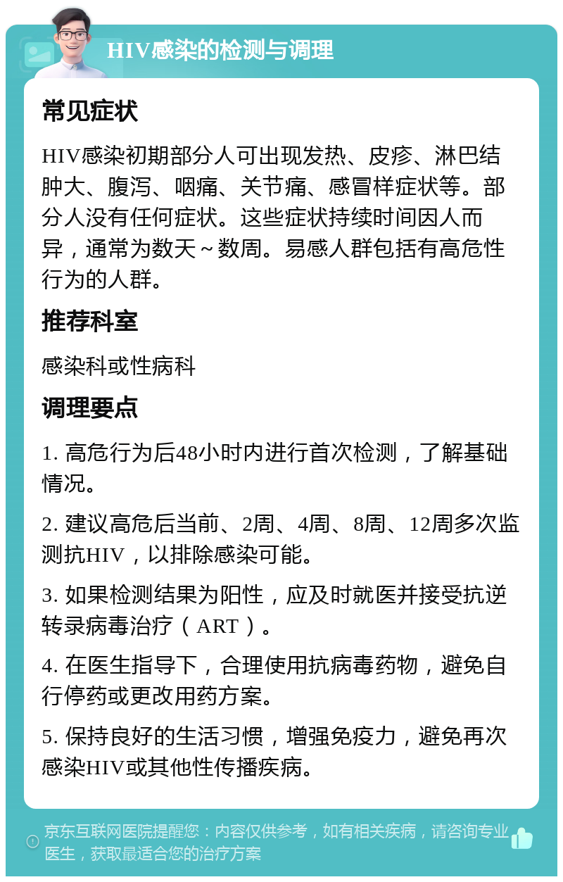 HIV感染的检测与调理 常见症状 HIV感染初期部分人可出现发热、皮疹、淋巴结肿大、腹泻、咽痛、关节痛、感冒样症状等。部分人没有任何症状。这些症状持续时间因人而异，通常为数天～数周。易感人群包括有高危性行为的人群。 推荐科室 感染科或性病科 调理要点 1. 高危行为后48小时内进行首次检测，了解基础情况。 2. 建议高危后当前、2周、4周、8周、12周多次监测抗HIV，以排除感染可能。 3. 如果检测结果为阳性，应及时就医并接受抗逆转录病毒治疗（ART）。 4. 在医生指导下，合理使用抗病毒药物，避免自行停药或更改用药方案。 5. 保持良好的生活习惯，增强免疫力，避免再次感染HIV或其他性传播疾病。