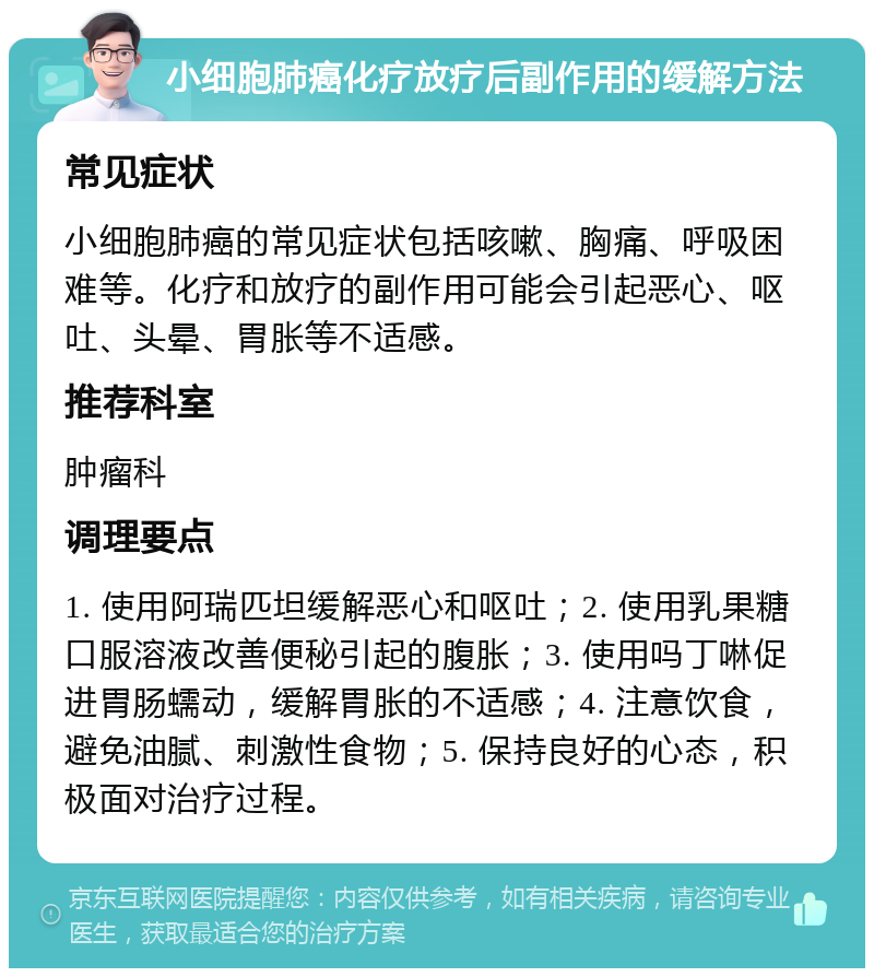 小细胞肺癌化疗放疗后副作用的缓解方法 常见症状 小细胞肺癌的常见症状包括咳嗽、胸痛、呼吸困难等。化疗和放疗的副作用可能会引起恶心、呕吐、头晕、胃胀等不适感。 推荐科室 肿瘤科 调理要点 1. 使用阿瑞匹坦缓解恶心和呕吐；2. 使用乳果糖口服溶液改善便秘引起的腹胀；3. 使用吗丁啉促进胃肠蠕动，缓解胃胀的不适感；4. 注意饮食，避免油腻、刺激性食物；5. 保持良好的心态，积极面对治疗过程。