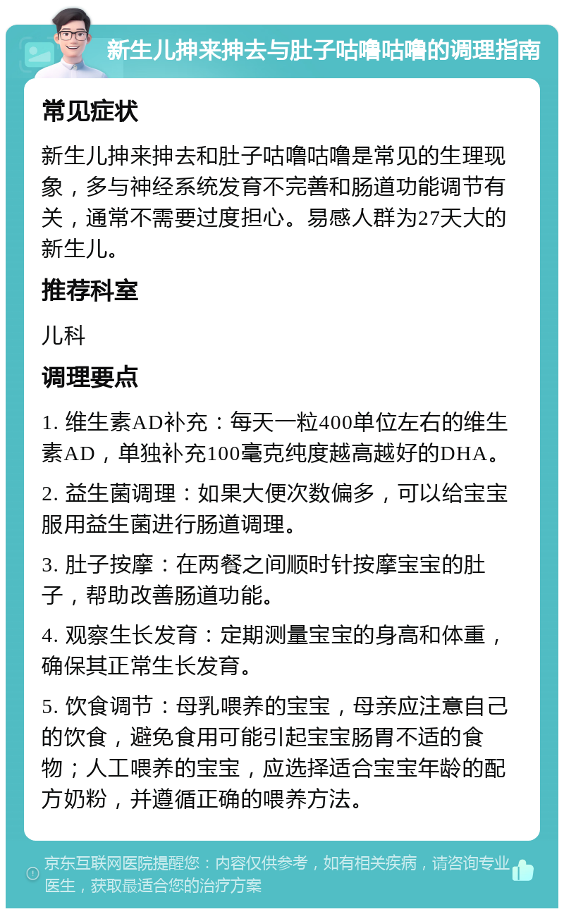 新生儿抻来抻去与肚子咕噜咕噜的调理指南 常见症状 新生儿抻来抻去和肚子咕噜咕噜是常见的生理现象，多与神经系统发育不完善和肠道功能调节有关，通常不需要过度担心。易感人群为27天大的新生儿。 推荐科室 儿科 调理要点 1. 维生素AD补充：每天一粒400单位左右的维生素AD，单独补充100毫克纯度越高越好的DHA。 2. 益生菌调理：如果大便次数偏多，可以给宝宝服用益生菌进行肠道调理。 3. 肚子按摩：在两餐之间顺时针按摩宝宝的肚子，帮助改善肠道功能。 4. 观察生长发育：定期测量宝宝的身高和体重，确保其正常生长发育。 5. 饮食调节：母乳喂养的宝宝，母亲应注意自己的饮食，避免食用可能引起宝宝肠胃不适的食物；人工喂养的宝宝，应选择适合宝宝年龄的配方奶粉，并遵循正确的喂养方法。