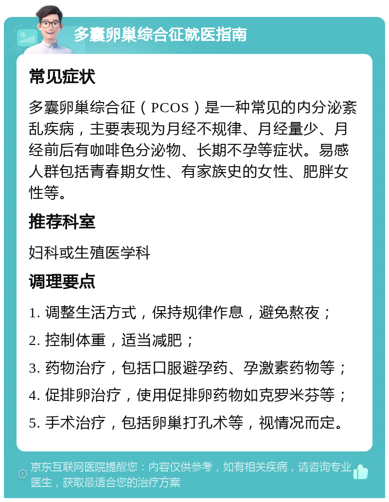 多囊卵巢综合征就医指南 常见症状 多囊卵巢综合征（PCOS）是一种常见的内分泌紊乱疾病，主要表现为月经不规律、月经量少、月经前后有咖啡色分泌物、长期不孕等症状。易感人群包括青春期女性、有家族史的女性、肥胖女性等。 推荐科室 妇科或生殖医学科 调理要点 1. 调整生活方式，保持规律作息，避免熬夜； 2. 控制体重，适当减肥； 3. 药物治疗，包括口服避孕药、孕激素药物等； 4. 促排卵治疗，使用促排卵药物如克罗米芬等； 5. 手术治疗，包括卵巢打孔术等，视情况而定。