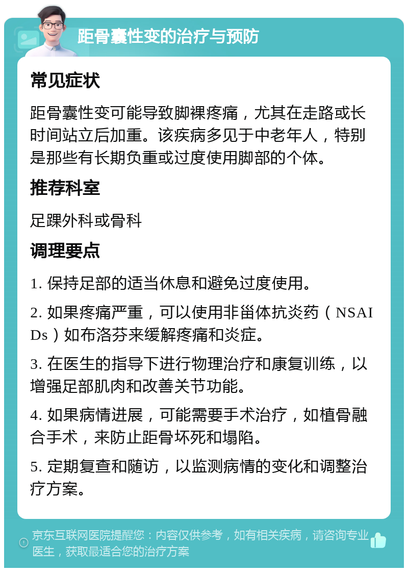 距骨囊性变的治疗与预防 常见症状 距骨囊性变可能导致脚裸疼痛，尤其在走路或长时间站立后加重。该疾病多见于中老年人，特别是那些有长期负重或过度使用脚部的个体。 推荐科室 足踝外科或骨科 调理要点 1. 保持足部的适当休息和避免过度使用。 2. 如果疼痛严重，可以使用非甾体抗炎药（NSAIDs）如布洛芬来缓解疼痛和炎症。 3. 在医生的指导下进行物理治疗和康复训练，以增强足部肌肉和改善关节功能。 4. 如果病情进展，可能需要手术治疗，如植骨融合手术，来防止距骨坏死和塌陷。 5. 定期复查和随访，以监测病情的变化和调整治疗方案。