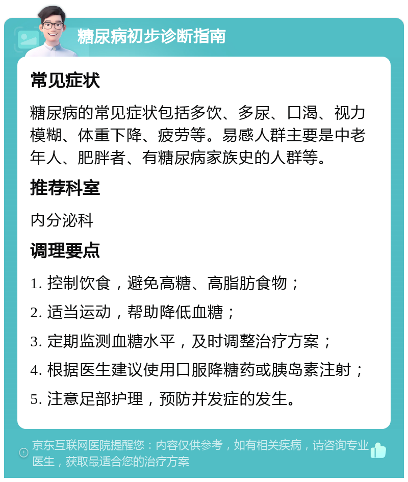 糖尿病初步诊断指南 常见症状 糖尿病的常见症状包括多饮、多尿、口渴、视力模糊、体重下降、疲劳等。易感人群主要是中老年人、肥胖者、有糖尿病家族史的人群等。 推荐科室 内分泌科 调理要点 1. 控制饮食，避免高糖、高脂肪食物； 2. 适当运动，帮助降低血糖； 3. 定期监测血糖水平，及时调整治疗方案； 4. 根据医生建议使用口服降糖药或胰岛素注射； 5. 注意足部护理，预防并发症的发生。