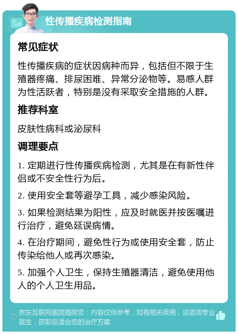 性传播疾病检测指南 常见症状 性传播疾病的症状因病种而异，包括但不限于生殖器疼痛、排尿困难、异常分泌物等。易感人群为性活跃者，特别是没有采取安全措施的人群。 推荐科室 皮肤性病科或泌尿科 调理要点 1. 定期进行性传播疾病检测，尤其是在有新性伴侣或不安全性行为后。 2. 使用安全套等避孕工具，减少感染风险。 3. 如果检测结果为阳性，应及时就医并按医嘱进行治疗，避免延误病情。 4. 在治疗期间，避免性行为或使用安全套，防止传染给他人或再次感染。 5. 加强个人卫生，保持生殖器清洁，避免使用他人的个人卫生用品。