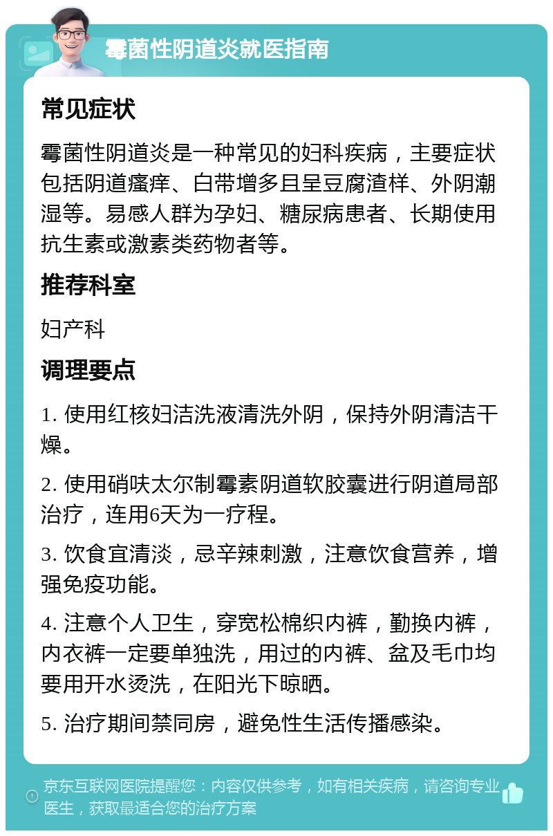 霉菌性阴道炎就医指南 常见症状 霉菌性阴道炎是一种常见的妇科疾病，主要症状包括阴道瘙痒、白带增多且呈豆腐渣样、外阴潮湿等。易感人群为孕妇、糖尿病患者、长期使用抗生素或激素类药物者等。 推荐科室 妇产科 调理要点 1. 使用红核妇洁洗液清洗外阴，保持外阴清洁干燥。 2. 使用硝呋太尔制霉素阴道软胶囊进行阴道局部治疗，连用6天为一疗程。 3. 饮食宜清淡，忌辛辣刺激，注意饮食营养，增强免疫功能。 4. 注意个人卫生，穿宽松棉织内裤，勤换内裤，内衣裤一定要单独洗，用过的内裤、盆及毛巾均要用开水烫洗，在阳光下晾晒。 5. 治疗期间禁同房，避免性生活传播感染。