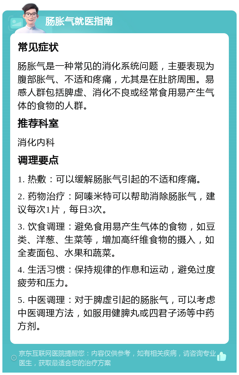 肠胀气就医指南 常见症状 肠胀气是一种常见的消化系统问题，主要表现为腹部胀气、不适和疼痛，尤其是在肚脐周围。易感人群包括脾虚、消化不良或经常食用易产生气体的食物的人群。 推荐科室 消化内科 调理要点 1. 热敷：可以缓解肠胀气引起的不适和疼痛。 2. 药物治疗：阿嗪米特可以帮助消除肠胀气，建议每次1片，每日3次。 3. 饮食调理：避免食用易产生气体的食物，如豆类、洋葱、生菜等，增加高纤维食物的摄入，如全麦面包、水果和蔬菜。 4. 生活习惯：保持规律的作息和运动，避免过度疲劳和压力。 5. 中医调理：对于脾虚引起的肠胀气，可以考虑中医调理方法，如服用健脾丸或四君子汤等中药方剂。