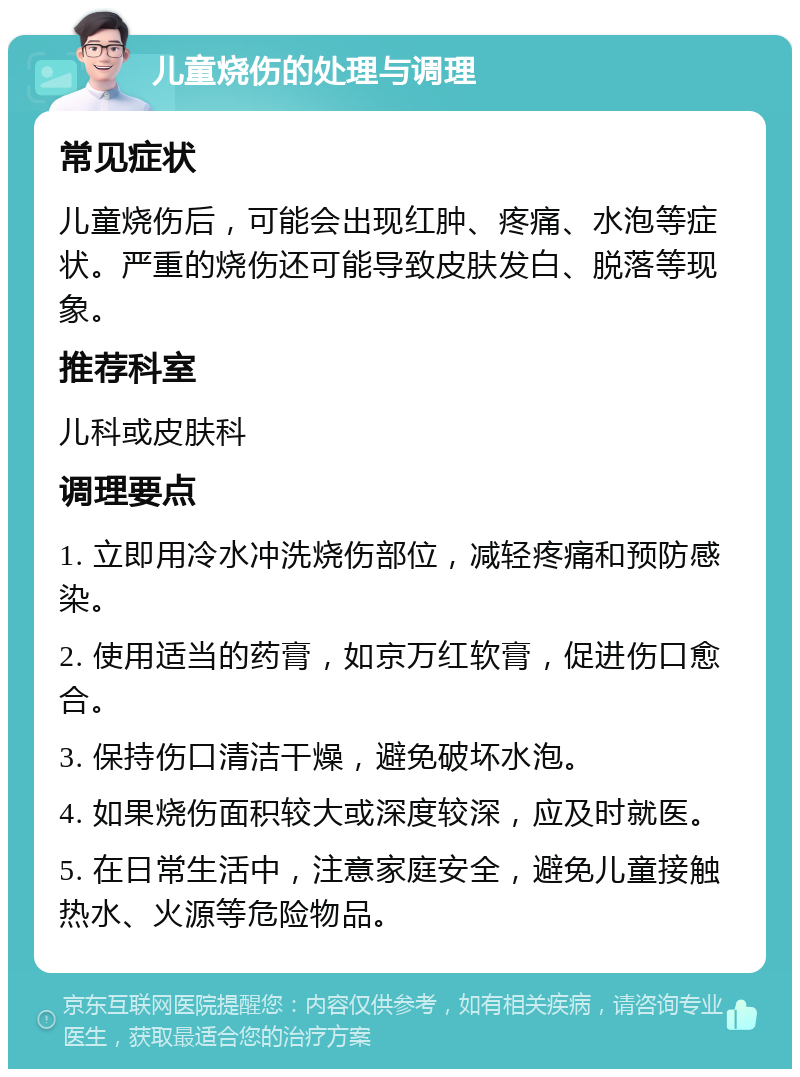 儿童烧伤的处理与调理 常见症状 儿童烧伤后，可能会出现红肿、疼痛、水泡等症状。严重的烧伤还可能导致皮肤发白、脱落等现象。 推荐科室 儿科或皮肤科 调理要点 1. 立即用冷水冲洗烧伤部位，减轻疼痛和预防感染。 2. 使用适当的药膏，如京万红软膏，促进伤口愈合。 3. 保持伤口清洁干燥，避免破坏水泡。 4. 如果烧伤面积较大或深度较深，应及时就医。 5. 在日常生活中，注意家庭安全，避免儿童接触热水、火源等危险物品。