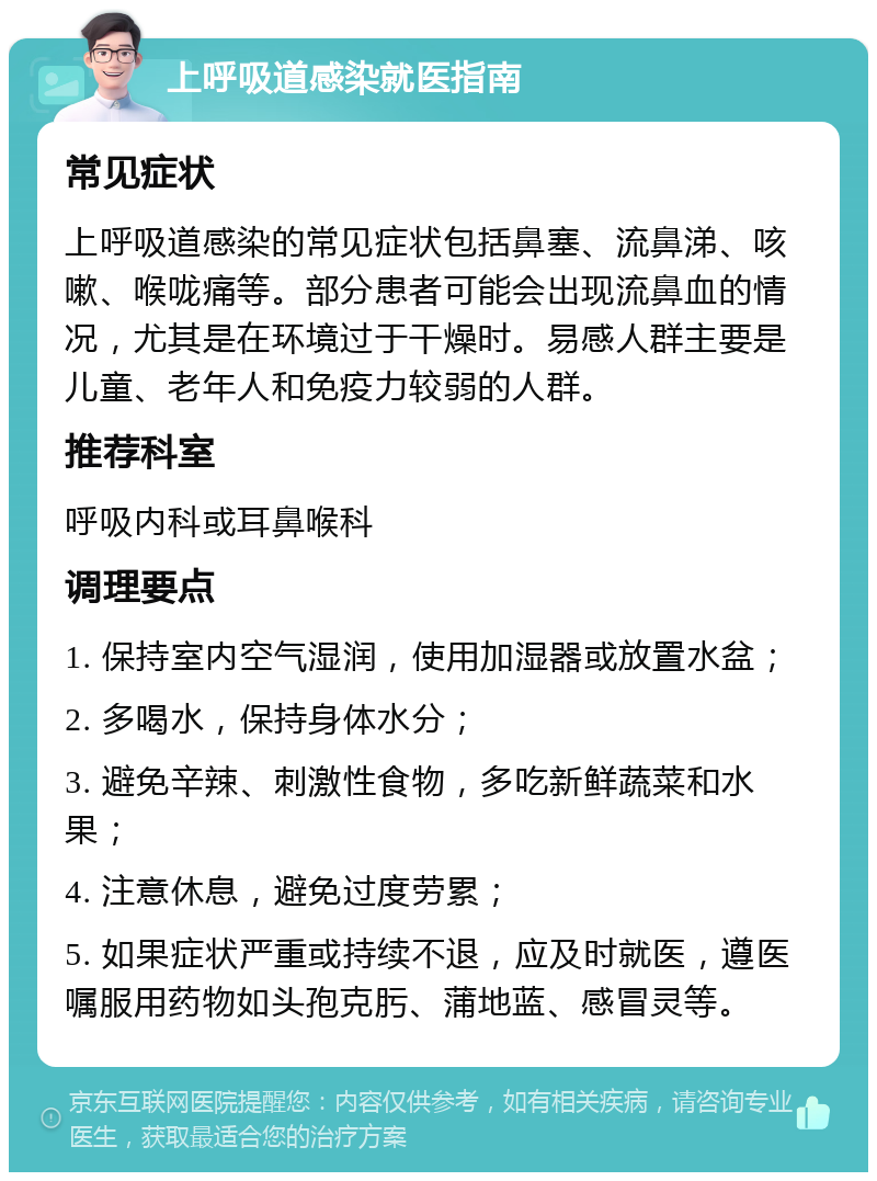 上呼吸道感染就医指南 常见症状 上呼吸道感染的常见症状包括鼻塞、流鼻涕、咳嗽、喉咙痛等。部分患者可能会出现流鼻血的情况，尤其是在环境过于干燥时。易感人群主要是儿童、老年人和免疫力较弱的人群。 推荐科室 呼吸内科或耳鼻喉科 调理要点 1. 保持室内空气湿润，使用加湿器或放置水盆； 2. 多喝水，保持身体水分； 3. 避免辛辣、刺激性食物，多吃新鲜蔬菜和水果； 4. 注意休息，避免过度劳累； 5. 如果症状严重或持续不退，应及时就医，遵医嘱服用药物如头孢克肟、蒲地蓝、感冒灵等。