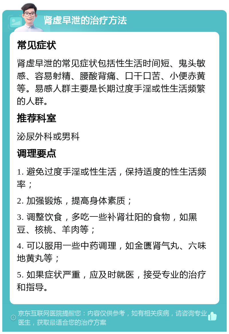 肾虚早泄的治疗方法 常见症状 肾虚早泄的常见症状包括性生活时间短、鬼头敏感、容易射精、腰酸背痛、口干口苦、小便赤黄等。易感人群主要是长期过度手淫或性生活频繁的人群。 推荐科室 泌尿外科或男科 调理要点 1. 避免过度手淫或性生活，保持适度的性生活频率； 2. 加强锻炼，提高身体素质； 3. 调整饮食，多吃一些补肾壮阳的食物，如黑豆、核桃、羊肉等； 4. 可以服用一些中药调理，如金匮肾气丸、六味地黄丸等； 5. 如果症状严重，应及时就医，接受专业的治疗和指导。