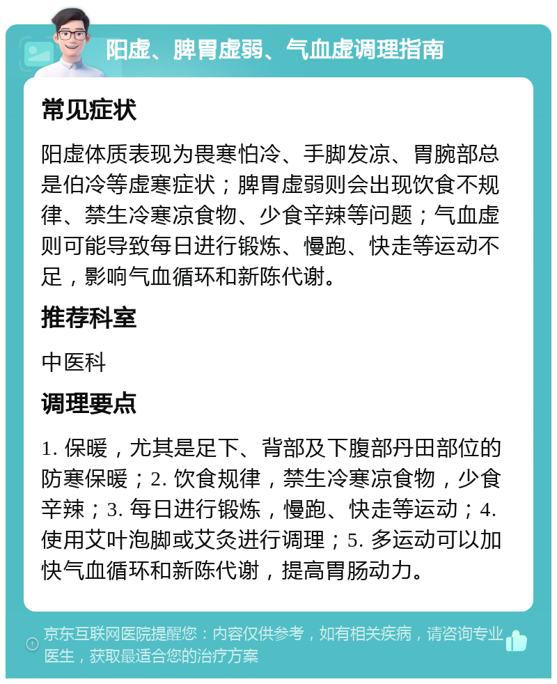 阳虚、脾胃虚弱、气血虚调理指南 常见症状 阳虚体质表现为畏寒怕冷、手脚发凉、胃腕部总是伯冷等虚寒症状；脾胃虚弱则会出现饮食不规律、禁生冷寒凉食物、少食辛辣等问题；气血虚则可能导致每日进行锻炼、慢跑、快走等运动不足，影响气血循环和新陈代谢。 推荐科室 中医科 调理要点 1. 保暖，尤其是足下、背部及下腹部丹田部位的防寒保暖；2. 饮食规律，禁生冷寒凉食物，少食辛辣；3. 每日进行锻炼，慢跑、快走等运动；4. 使用艾叶泡脚或艾灸进行调理；5. 多运动可以加快气血循环和新陈代谢，提高胃肠动力。