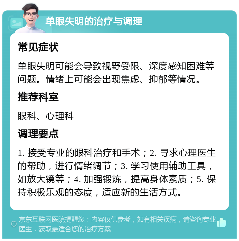 单眼失明的治疗与调理 常见症状 单眼失明可能会导致视野受限、深度感知困难等问题。情绪上可能会出现焦虑、抑郁等情况。 推荐科室 眼科、心理科 调理要点 1. 接受专业的眼科治疗和手术；2. 寻求心理医生的帮助，进行情绪调节；3. 学习使用辅助工具，如放大镜等；4. 加强锻炼，提高身体素质；5. 保持积极乐观的态度，适应新的生活方式。