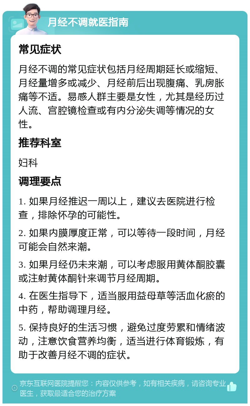 月经不调就医指南 常见症状 月经不调的常见症状包括月经周期延长或缩短、月经量增多或减少、月经前后出现腹痛、乳房胀痛等不适。易感人群主要是女性，尤其是经历过人流、宫腔镜检查或有内分泌失调等情况的女性。 推荐科室 妇科 调理要点 1. 如果月经推迟一周以上，建议去医院进行检查，排除怀孕的可能性。 2. 如果内膜厚度正常，可以等待一段时间，月经可能会自然来潮。 3. 如果月经仍未来潮，可以考虑服用黄体酮胶囊或注射黄体酮针来调节月经周期。 4. 在医生指导下，适当服用益母草等活血化瘀的中药，帮助调理月经。 5. 保持良好的生活习惯，避免过度劳累和情绪波动，注意饮食营养均衡，适当进行体育锻炼，有助于改善月经不调的症状。