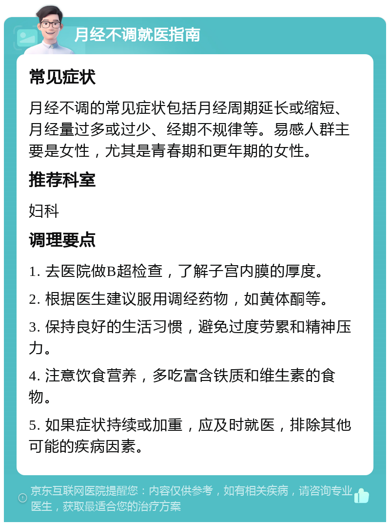 月经不调就医指南 常见症状 月经不调的常见症状包括月经周期延长或缩短、月经量过多或过少、经期不规律等。易感人群主要是女性，尤其是青春期和更年期的女性。 推荐科室 妇科 调理要点 1. 去医院做B超检查，了解子宫内膜的厚度。 2. 根据医生建议服用调经药物，如黄体酮等。 3. 保持良好的生活习惯，避免过度劳累和精神压力。 4. 注意饮食营养，多吃富含铁质和维生素的食物。 5. 如果症状持续或加重，应及时就医，排除其他可能的疾病因素。