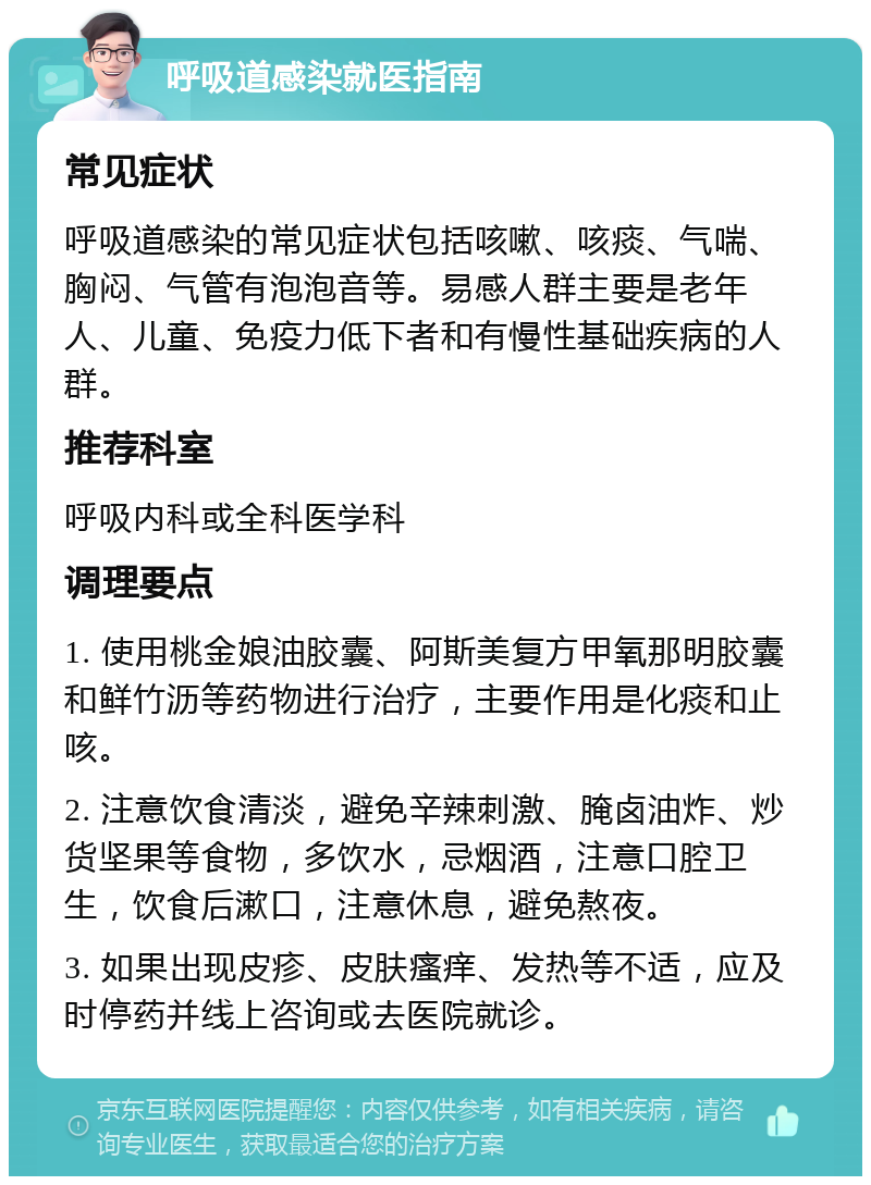 呼吸道感染就医指南 常见症状 呼吸道感染的常见症状包括咳嗽、咳痰、气喘、胸闷、气管有泡泡音等。易感人群主要是老年人、儿童、免疫力低下者和有慢性基础疾病的人群。 推荐科室 呼吸内科或全科医学科 调理要点 1. 使用桃金娘油胶囊、阿斯美复方甲氧那明胶囊和鲜竹沥等药物进行治疗，主要作用是化痰和止咳。 2. 注意饮食清淡，避免辛辣刺激、腌卤油炸、炒货坚果等食物，多饮水，忌烟酒，注意口腔卫生，饮食后漱口，注意休息，避免熬夜。 3. 如果出现皮疹、皮肤瘙痒、发热等不适，应及时停药并线上咨询或去医院就诊。