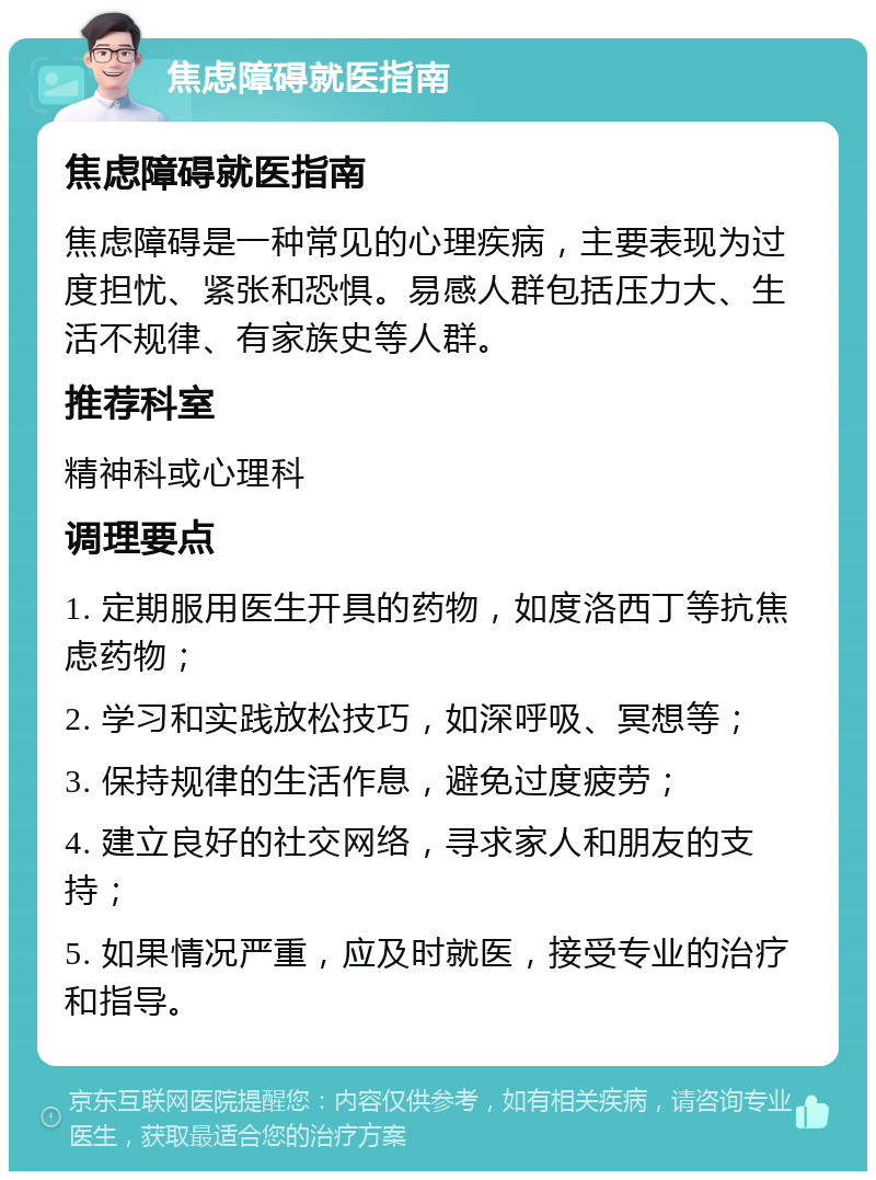 焦虑障碍就医指南 焦虑障碍就医指南 焦虑障碍是一种常见的心理疾病，主要表现为过度担忧、紧张和恐惧。易感人群包括压力大、生活不规律、有家族史等人群。 推荐科室 精神科或心理科 调理要点 1. 定期服用医生开具的药物，如度洛西丁等抗焦虑药物； 2. 学习和实践放松技巧，如深呼吸、冥想等； 3. 保持规律的生活作息，避免过度疲劳； 4. 建立良好的社交网络，寻求家人和朋友的支持； 5. 如果情况严重，应及时就医，接受专业的治疗和指导。