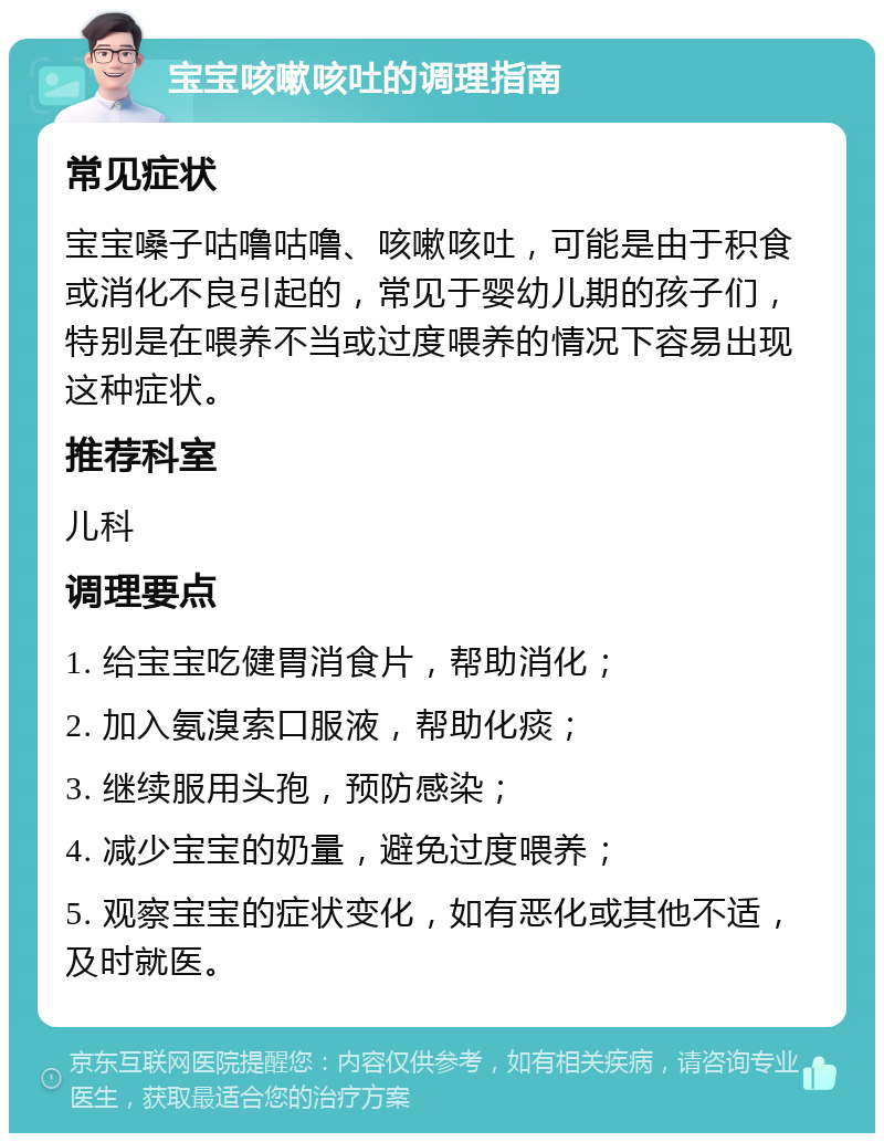 宝宝咳嗽咳吐的调理指南 常见症状 宝宝嗓子咕噜咕噜、咳嗽咳吐，可能是由于积食或消化不良引起的，常见于婴幼儿期的孩子们，特别是在喂养不当或过度喂养的情况下容易出现这种症状。 推荐科室 儿科 调理要点 1. 给宝宝吃健胃消食片，帮助消化； 2. 加入氨溴索口服液，帮助化痰； 3. 继续服用头孢，预防感染； 4. 减少宝宝的奶量，避免过度喂养； 5. 观察宝宝的症状变化，如有恶化或其他不适，及时就医。