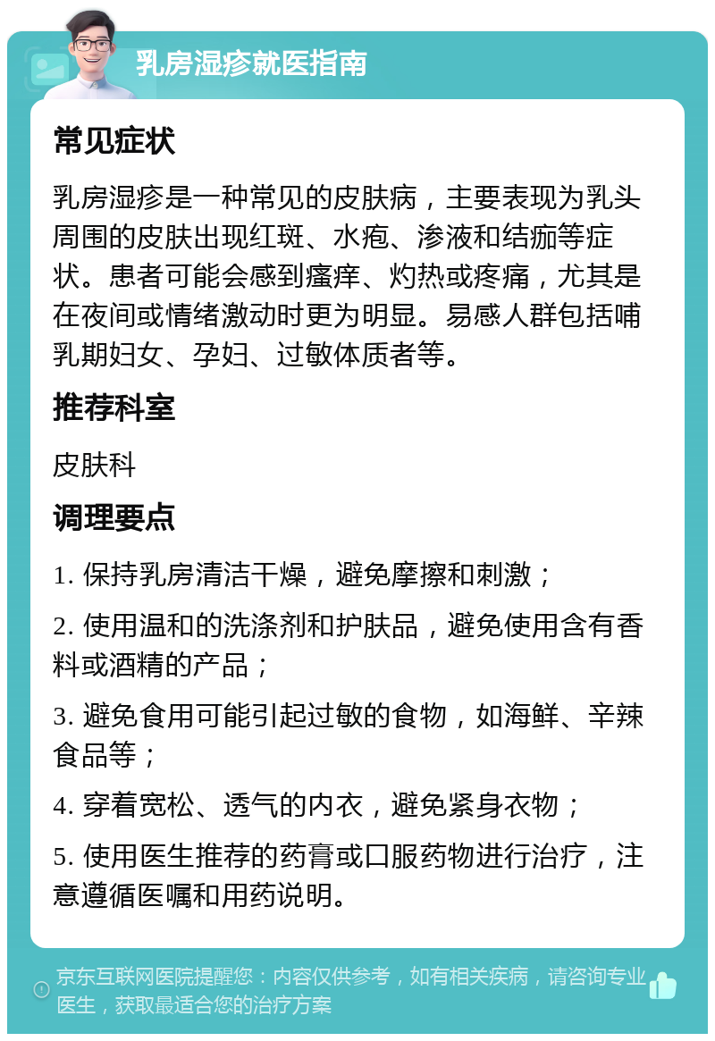 乳房湿疹就医指南 常见症状 乳房湿疹是一种常见的皮肤病，主要表现为乳头周围的皮肤出现红斑、水疱、渗液和结痂等症状。患者可能会感到瘙痒、灼热或疼痛，尤其是在夜间或情绪激动时更为明显。易感人群包括哺乳期妇女、孕妇、过敏体质者等。 推荐科室 皮肤科 调理要点 1. 保持乳房清洁干燥，避免摩擦和刺激； 2. 使用温和的洗涤剂和护肤品，避免使用含有香料或酒精的产品； 3. 避免食用可能引起过敏的食物，如海鲜、辛辣食品等； 4. 穿着宽松、透气的内衣，避免紧身衣物； 5. 使用医生推荐的药膏或口服药物进行治疗，注意遵循医嘱和用药说明。