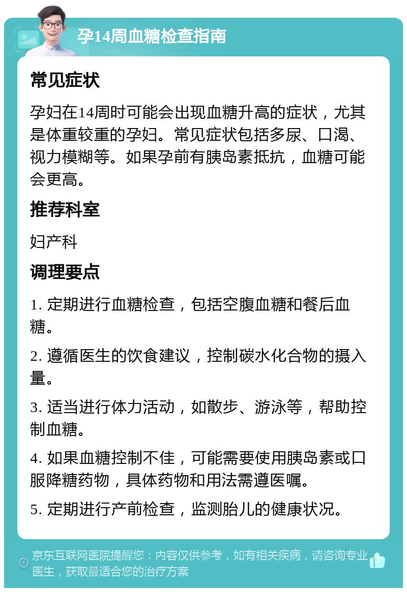 孕14周血糖检查指南 常见症状 孕妇在14周时可能会出现血糖升高的症状，尤其是体重较重的孕妇。常见症状包括多尿、口渴、视力模糊等。如果孕前有胰岛素抵抗，血糖可能会更高。 推荐科室 妇产科 调理要点 1. 定期进行血糖检查，包括空腹血糖和餐后血糖。 2. 遵循医生的饮食建议，控制碳水化合物的摄入量。 3. 适当进行体力活动，如散步、游泳等，帮助控制血糖。 4. 如果血糖控制不佳，可能需要使用胰岛素或口服降糖药物，具体药物和用法需遵医嘱。 5. 定期进行产前检查，监测胎儿的健康状况。